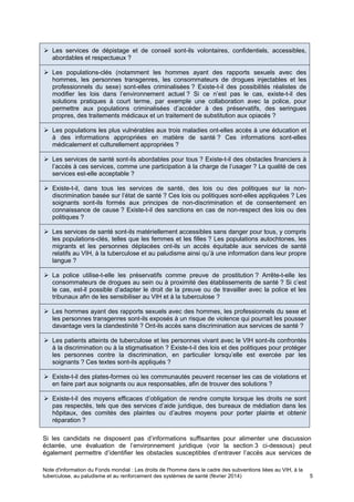 Note d'information du Fonds mondial : Les droits de l'homme dans le cadre des subventions liées au VIH, à la
tuberculose, au paludisme et au renforcement des systèmes de santé (février 2014) 5
Les services de dépistage et de conseil sont-ils volontaires, confidentiels, accessibles,
abordables et respectueux ?
Les populations-clés (notamment les hommes ayant des rapports sexuels avec des
hommes, les personnes transgenres, les consommateurs de drogues injectables et les
professionnels du sexe) sont-elles criminalisées ? Existe-t-il des possibilités réalistes de
modifier les lois dans l’environnement actuel ? Si ce n’est pas le cas, existe-t-il des
solutions pratiques à court terme, par exemple une collaboration avec la police, pour
permettre aux populations criminalisées d’accéder à des préservatifs, des seringues
propres, des traitements médicaux et un traitement de substitution aux opiacés ?
Les populations les plus vulnérables aux trois maladies ont-elles accès à une éducation et
à des informations appropriées en matière de santé ? Ces informations sont-elles
médicalement et culturellement appropriées ?
Les services de santé sont-ils abordables pour tous ? Existe-t-il des obstacles financiers à
l’accès à ces services, comme une participation à la charge de l’usager ? La qualité de ces
services est-elle acceptable ?
Existe-t-il, dans tous les services de santé, des lois ou des politiques sur la non-
discrimination basée sur l’état de santé ? Ces lois ou politiques sont-elles appliquées ? Les
soignants sont-ils formés aux principes de non-discrimination et de consentement en
connaissance de cause ? Existe-t-il des sanctions en cas de non-respect des lois ou des
politiques ?
Les services de santé sont-ils matériellement accessibles sans danger pour tous, y compris
les populations-clés, telles que les femmes et les filles ? Les populations autochtones, les
migrants et les personnes déplacées ont-ils un accès équitable aux services de santé
relatifs au VIH, à la tuberculose et au paludisme ainsi qu’à une information dans leur propre
langue ?
La police utilise-t-elle les préservatifs comme preuve de prostitution ? Arrête-t-elle les
consommateurs de drogues au sein ou à proximité des établissements de santé ? Si c’est
le cas, est-il possible d’adapter le droit de la preuve ou de travailler avec la police et les
tribunaux afin de les sensibiliser au VIH et à la tuberculose ?
Les hommes ayant des rapports sexuels avec des hommes, les professionnels du sexe et
les personnes transgenres sont-ils exposés à un risque de violence qui pourrait les pousser
davantage vers la clandestinité ? Ont-ils accès sans discrimination aux services de santé ?
Les patients atteints de tuberculose et les personnes vivant avec le VIH sont-ils confrontés
à la discrimination ou à la stigmatisation ? Existe-t-il des lois et des politiques pour protéger
les personnes contre la discrimination, en particulier lorsqu’elle est exercée par les
soignants ? Ces textes sont-ils appliqués ?
Existe-t-il des plates-formes où les communautés peuvent recenser les cas de violations et
en faire part aux soignants ou aux responsables, afin de trouver des solutions ?
Existe-t-il des moyens efficaces d’obligation de rendre compte lorsque les droits ne sont
pas respectés, tels que des services d’aide juridique, des bureaux de médiation dans les
hôpitaux, des comités des plaintes ou d’autres moyens pour porter plainte et obtenir
réparation ?
Si les candidats ne disposent pas d’informations suffisantes pour alimenter une discussion
éclairée, une évaluation de l’environnement juridique (voir la section 3 ci-dessous) peut
également permettre d’identifier les obstacles susceptibles d’entraver l’accès aux services de