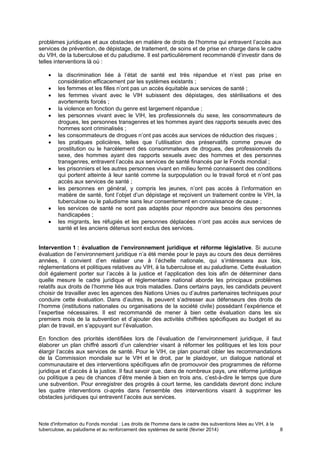 Note d'information du Fonds mondial : Les droits de l'homme dans le cadre des subventions liées au VIH, à la
tuberculose, au paludisme et au renforcement des systèmes de santé (février 2014) 8
problèmes juridiques et aux obstacles en matière de droits de l’homme qui entravent l’accès aux
services de prévention, de dépistage, de traitement, de soins et de prise en charge dans le cadre
du VIH, de la tuberculose et du paludisme. Il est particulièrement recommandé d’investir dans de
telles interventions là où :
la discrimination liée à l’état de santé est très répandue et n’est pas prise en
considération efficacement par les systèmes existants ;
les femmes et les filles n’ont pas un accès équitable aux services de santé ;
les femmes vivant avec le VIH subissent des dépistages, des stérilisations et des
avortements forcés ;
la violence en fonction du genre est largement répandue ;
les personnes vivant avec le VIH, les professionnels du sexe, les consommateurs de
drogues, les personnes transgenres et les hommes ayant des rapports sexuels avec des
hommes sont criminalisés ;
les consommateurs de drogues n’ont pas accès aux services de réduction des risques ;
les pratiques policières, telles que l’utilisation des préservatifs comme preuve de
prostitution ou le harcèlement des consommateurs de drogues, des professionnels du
sexe, des hommes ayant des rapports sexuels avec des hommes et des personnes
transgenres, entravent l’accès aux services de santé financés par le Fonds mondial ;
les prisonniers et les autres personnes vivant en milieu fermé connaissent des conditions
qui portent atteinte à leur santé comme la surpopulation ou le travail forcé et n’ont pas
accès aux services de santé ;
les personnes en général, y compris les jeunes, n’ont pas accès à l’information en
matière de santé, font l’objet d’un dépistage et reçoivent un traitement contre le VIH, la
tuberculose ou le paludisme sans leur consentement en connaissance de cause ;
les services de santé ne sont pas adaptés pour répondre aux besoins des personnes
handicapées ;
les migrants, les réfugiés et les personnes déplacées n’ont pas accès aux services de
santé et les anciens détenus sont exclus des services.
Intervention 1 : évaluation de l’environnement juridique et réforme législative. Si aucune
évaluation de l’environnement juridique n’a été menée pour le pays au cours des deux dernières
années, il convient d’en réaliser une à l’échelle nationale, qui s’intéressera aux lois,
réglementations et politiques relatives au VIH, à la tuberculose et au paludisme. Cette évaluation
doit également porter sur l’accès à la justice et l’application des lois afin de déterminer dans
quelle mesure le cadre juridique et réglementaire national aborde les principaux problèmes
relatifs aux droits de l’homme liés aux trois maladies. Dans certains pays, les candidats peuvent
choisir de travailler avec les agences des Nations Unies ou d’autres partenaires techniques pour
conduire cette évaluation. Dans d’autres, ils peuvent s’adresser aux défenseurs des droits de
l’homme (institutions nationales ou organisations de la société civile) possédant l’expérience et
l’expertise nécessaires. Il est recommandé de mener à bien cette évaluation dans les six
premiers mois de la subvention et d’ajouter des activités chiffrées spécifiques au budget et au
plan de travail, en s’appuyant sur l’évaluation.
En fonction des priorités identifiées lors de l’évaluation de l’environnement juridique, il faut
élaborer un plan chiffré assorti d’un calendrier visant à réformer les politiques et les lois pour
élargir l’accès aux services de santé. Pour le VIH, ce plan pourrait cibler les recommandations
de la Commission mondiale sur le VIH et le droit, par le plaidoyer, un dialogue national et
communautaire et des interventions spécifiques afin de promouvoir des programmes de réforme
juridique et d’accès à la justice. Il faut savoir que, dans de nombreux pays, une réforme juridique
ou politique a peu de chances d’être menée à bien en trois ans, c’est-à-dire le temps que dure
une subvention. Pour enregistrer des progrès à court terme, les candidats devront donc inclure
les quatre interventions ci-après dans l’ensemble des interventions visant à supprimer les
obstacles juridiques qui entravent l’accès aux services.
