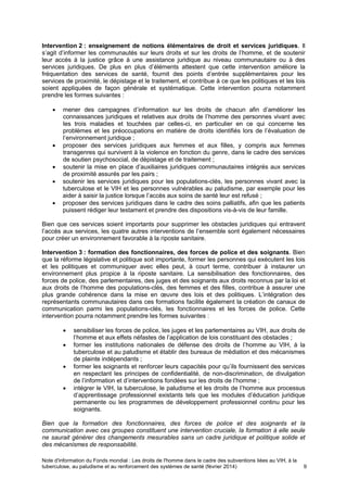 Note d'information du Fonds mondial : Les droits de l'homme dans le cadre des subventions liées au VIH, à la
tuberculose, au paludisme et au renforcement des systèmes de santé (février 2014) 9
Intervention 2 : enseignement de notions élémentaires de droit et services juridiques. Il
s’agit d’informer les communautés sur leurs droits et sur les droits de l’homme, et de soutenir
leur accès à la justice grâce à une assistance juridique au niveau communautaire ou à des
services juridiques. De plus en plus d’éléments attestent que cette intervention améliore la
fréquentation des services de santé, fournit des points d’entrée supplémentaires pour les
services de proximité, le dépistage et le traitement, et contribue à ce que les politiques et les lois
soient appliquées de façon générale et systématique. Cette intervention pourra notamment
prendre les formes suivantes :
mener des campagnes d’information sur les droits de chacun afin d’améliorer les
connaissances juridiques et relatives aux droits de l’homme des personnes vivant avec
les trois maladies et touchées par celles-ci, en particulier en ce qui concerne les
problèmes et les préoccupations en matière de droits identifiés lors de l’évaluation de
l’environnement juridique ;
proposer des services juridiques aux femmes et aux filles, y compris aux femmes
transgenres qui survivent à la violence en fonction du genre, dans le cadre des services
de soutien psychosocial, de dépistage et de traitement ;
soutenir la mise en place d’auxiliaires juridiques communautaires intégrés aux services
de proximité assurés par les pairs ;
soutenir les services juridiques pour les populations-clés, les personnes vivant avec la
tuberculose et le VIH et les personnes vulnérables au paludisme, par exemple pour les
aider à saisir la justice lorsque l’accès aux soins de santé leur est refusé ;
proposer des services juridiques dans le cadre des soins palliatifs, afin que les patients
puissent rédiger leur testament et prendre des dispositions vis-à-vis de leur famille.
Bien que ces services soient importants pour supprimer les obstacles juridiques qui entravent
l’accès aux services, les quatre autres interventions de l’ensemble sont également nécessaires
pour créer un environnement favorable à la riposte sanitaire.
Intervention 3 : formation des fonctionnaires, des forces de police et des soignants. Bien
que la réforme législative et politique soit importante, former les personnes qui exécutent les lois
et les politiques et communiquer avec elles peut, à court terme, contribuer à instaurer un
environnement plus propice à la riposte sanitaire. La sensibilisation des fonctionnaires, des
forces de police, des parlementaires, des juges et des soignants aux droits reconnus par la loi et
aux droits de l’homme des populations-clés, des femmes et des filles, contribue à assurer une
plus grande cohérence dans la mise en œuvre des lois et des politiques. L’intégration des
représentants communautaires dans ces formations facilite également la création de canaux de
communication parmi les populations-clés, les fonctionnaires et les forces de police. Cette
intervention pourra notamment prendre les formes suivantes :
sensibiliser les forces de police, les juges et les parlementaires au VIH, aux droits de
l’homme et aux effets néfastes de l’application de lois constituant des obstacles ;
former les institutions nationales de défense des droits de l’homme au VIH, à la
tuberculose et au paludisme et établir des bureaux de médiation et des mécanismes
de plainte indépendants ;
former les soignants et renforcer leurs capacités pour qu’ils fournissent des services
en respectant les principes de confidentialité, de non-discrimination, de divulgation
de l’information et d’interventions fondées sur les droits de l’homme ;
intégrer le VIH, la tuberculose, le paludisme et les droits de l’homme aux processus
d’apprentissage professionnel existants tels que les modules d’éducation juridique
permanente ou les programmes de développement professionnel continu pour les
soignants.
Bien que la formation des fonctionnaires, des forces de police et des soignants et la
communication avec ces groupes constituent une intervention cruciale, la formation à elle seule
ne saurait générer des changements mesurables sans un cadre juridique et politique solide et
des mécanismes de responsabilité.