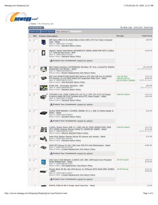 Newegg.com Shopping Cart                                                                                                             7/29/09 July 29, 2009, 12:27 AM




                            Home > My Shopping Cart

                                                                                                                               My Wish Lists | Print Cart | Email Cart

                           Update Qtys    Remove Selected   Move Selected To...

                               Qty.      Product Description                                                               Savings                      Total Price

                               1                   ABS Aplus ABS-CS-EL Diablo Black 0.8mm SECC ATX Full Tower Computer                                       $99.99
                                                   Case - Retail
                                                   Item #: N82E16811215006
                                                   Return Policy: Standard Return Policy


                               1                   Western Digital VelociRaptor WD3000HLFS 300GB 10000 RPM SATA 3.0Gb/s                                     $229.99
                                                   3.5" Internal Hard Drive - OEM
                                                   Item #: N82E16822136322
                                                   Return Policy: Standard Return Policy

                                                       Protect Your Investment (expand for options)



                               2                   NEC Display Solutions LCD3090WQXi-BK Black 30" 6ms, 12ms(GTG) WQXGA                                   $4,399.98
                                                   Widescreen LCD Monitor - Retail                                                                 ($2,199.99 each)
                                                   Item #: N82E16824002419
                                                   Return Policy: Monitor Replacement Only Return Policy

                               2                   BFG Tech BFGEGTX2851024OC2BE GeForce GTX 285 1GB 512-bit GDDR3          -$21.00 Sale                    $709.98
                                                   PCI Express 2.0 x16 HDCP Ready SLI Supported Video Card - Retail        -$49.99 Saving                  $568.00
                                                   Item #: N82E16814143195                                                 $25.00 Mail-in Rebate     ($284.00 each)
                                                   Return Policy: VGA Standard Return Policy

                                2                  Nvidia Gift - Terminator Salvation - OEM                                                                 $99.98
                                                   Item #: N82E16800999149                                                                            ($49.99 each)
                                                   Return Policy: Standard Return Policy


                               1                   COOLMAX CUQ-1350B 1350W ATX 12V V2.2 / EPS 12V V2.91 SLI Ready          -$60.00 Instant                  $299.99
                                                   CrossFire Ready 80 PLUS Certified Active PFC Power Supply - Retail                                       $239.99
                                                   Item #: N82E16817159068
                                                   Return Policy: Standard Return Policy

                                                       Protect Your Investment (expand for options)



                               1                   Scythe KAMA READER 2 SCKMRD-2000BK 45-in-1 USB 2.0 Media Reader &                                         $16.99
                                                   Writer - Retail
                                                   Item #: N82E16820408003
                                                   Return Policy: Standard Return Policy

                                                       Protect Your Investment (expand for options)



                               2                   G.SKILL Perfect Storm 6GB (3 x 2GB) 240-Pin DDR3 SDRAM DDR3 2000        -$30.00 Instant                 $579.98
                                                   (PC3 16000) Desktop Memory Model F3-16000CL8T-6GBPS - Retail                                            $519.98
                                                   Item #: N82E16820231258                                                                           ($259.99 each)
                                                   Return Policy: Memory Standard Return Policy

                               1                   Antec Mult-Station Premier Deluxe IR receiver and remote - Retail                                         $79.99
                                                   Item #: N82E16811999193
                                                   Return Policy: Standard Return Policy


                               1                   ASUS P6T Deluxe V2 LGA 1366 Intel X58 ATX Intel Motherboard - Retail                                     $289.99
                                                   Item #: N82E16813131365
                                                   Return Policy: Limited Replacement Only Return Policy

                                                       Protect Your Investment (expand for options)



                               1                   Intel Core i7 920 Nehalem 2.66GHz LGA 1366 130W Quad-Core Processor     -$9.00 Instant                   $288.99
                                                   Model BX80601920 - Retail                                                                                $279.99
                                                   Item #: N82E16819115202
                                                   Return Policy: CPU Replacement Only Return Policy

                               1                   Pioneer Black 8X Blu-Ray DVD Burner w/ Software SATA Model BDR-203BKS   -$5.99 Saving                    $204.99
                                                   - Retail                                                                                                 $199.00
                                                   Item #: N82E16827129037
                                                   Return Policy: Limited Replacement Only Return Policy

                                                       Protect Your Investment (expand for options)


                                1                  RiDATA 25GB 4X BD-R Single Jewel Case Disc - Retail                                                         $5.99



http://secure.newegg.com/Shopping/ShoppingCart.aspx?Submit=view                                                                                           Page 1 of 2
 