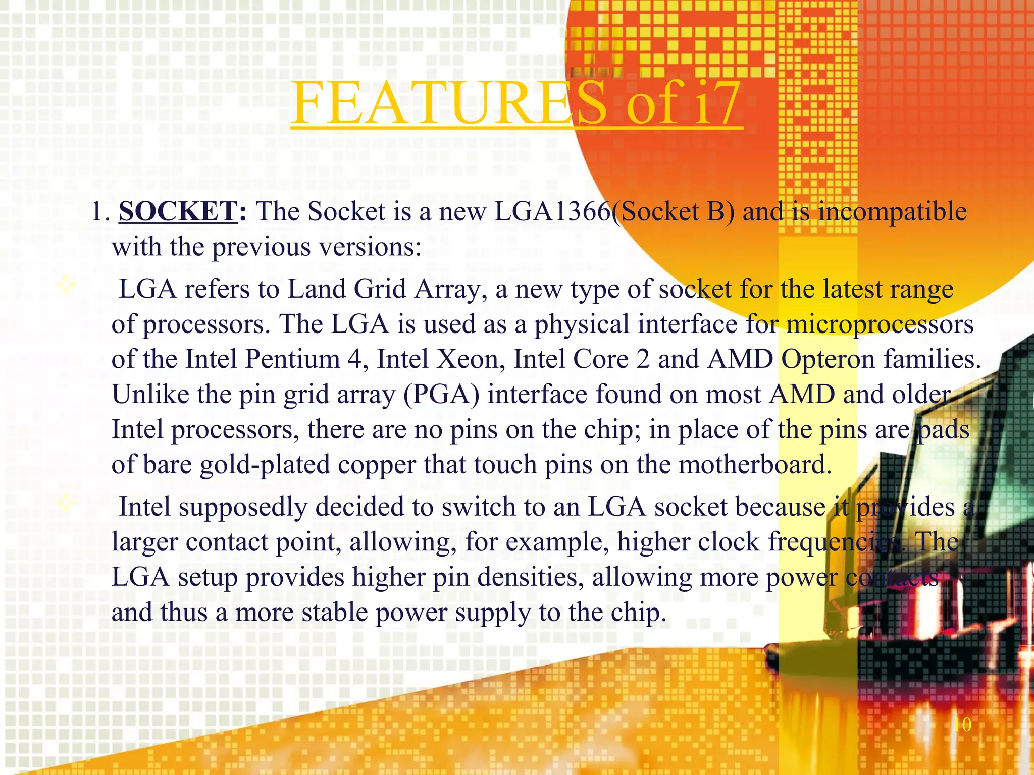 FEATURES of i7
 1. SOCKET: The Socket is a new LGA1366(Socket B) and is incompatible
   with the previous versions:
 LGA refers to Land Grid Array, a new type of socket for the latest range
   of processors. The LGA is used as a physical interface for microprocessors
   of the Intel Pentium 4, Intel Xeon, Intel Core 2 and AMD Opteron families.
   Unlike the pin grid array (PGA) interface found on most AMD and older
   Intel processors, there are no pins on the chip; in place of the pins are pads
   of bare gold-plated copper that touch pins on the motherboard.
 Intel supposedly decided to switch to an LGA socket because it provides a
   larger contact point, allowing, for example, higher clock frequencies. The
   LGA setup provides higher pin densities, allowing more power contacts
   and thus a more stable power supply to the chip.


                                                                              10
 