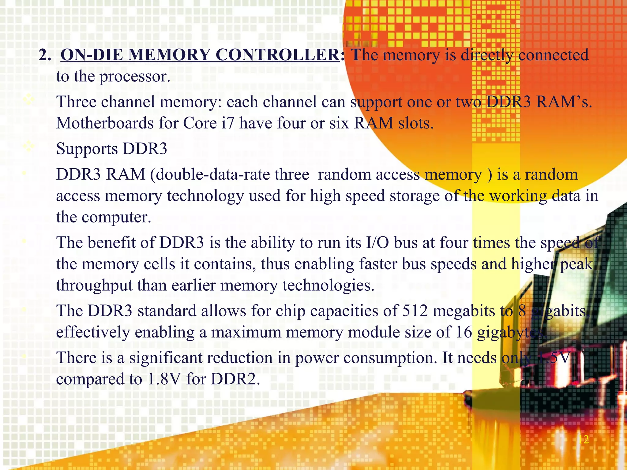 2. ON-DIE MEMORY CONTROLLER: The memory is directly connected
    to the processor.
 Three channel memory: each channel can support one or two DDR3 RAM’s.
    Motherboards for Core i7 have four or six RAM slots.
 Supports DDR3
•   DDR3 RAM (double-data-rate three random access memory ) is a random
    access memory technology used for high speed storage of the working data in
    the computer.
•   The benefit of DDR3 is the ability to run its I/O bus at four times the speed of
    the memory cells it contains, thus enabling faster bus speeds and higher peak
    throughput than earlier memory technologies.
•   The DDR3 standard allows for chip capacities of 512 megabits to 8 gigabits,
    effectively enabling a maximum memory module size of 16 gigabytes.
•   There is a significant reduction in power consumption. It needs only 1.5V
    compared to 1.8V for DDR2.


                                                                                12
 