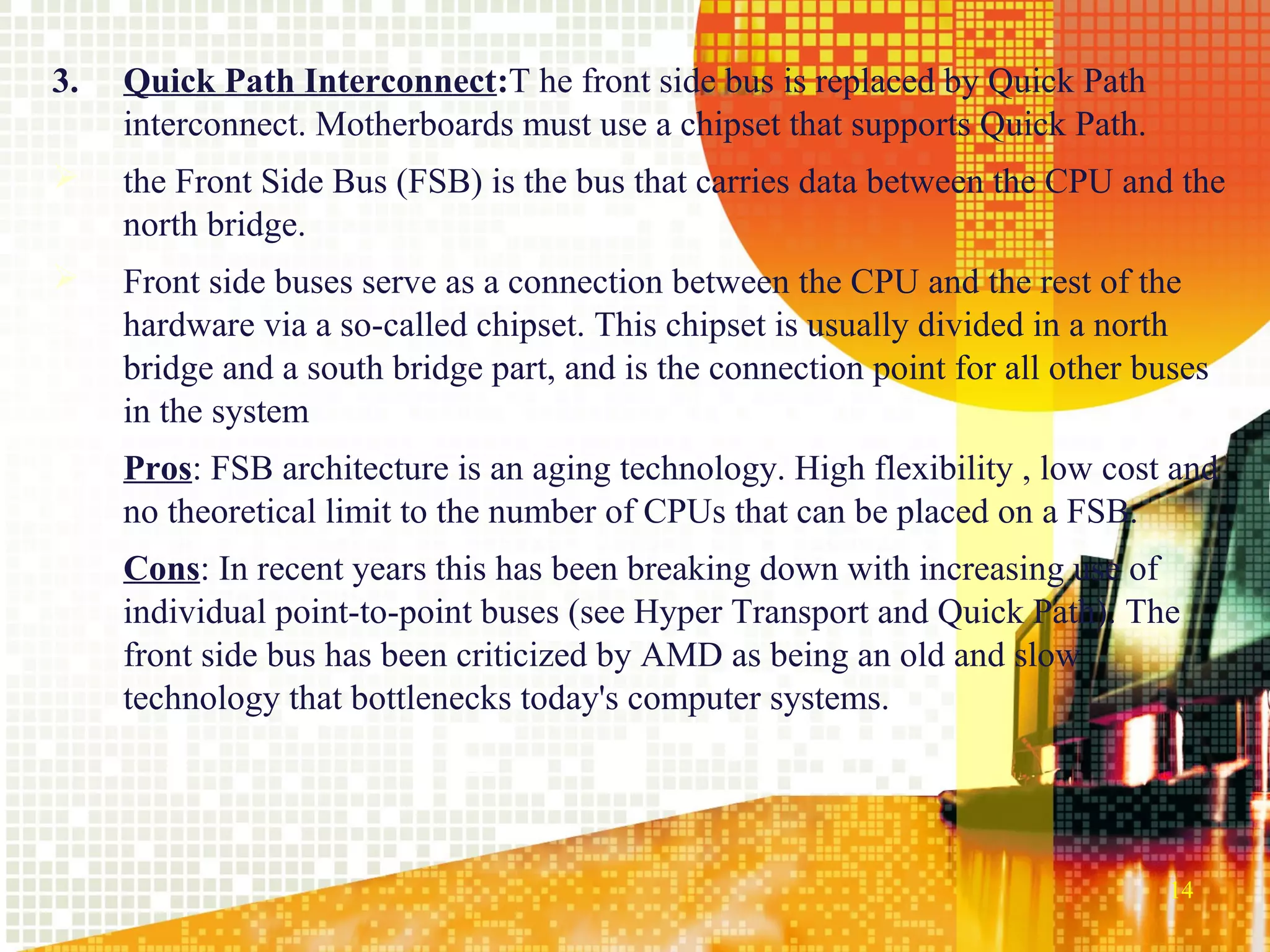 3.   Quick Path Interconnect:T he front side bus is replaced by Quick Path
     interconnect. Motherboards must use a chipset that supports Quick Path.
    the Front Side Bus (FSB) is the bus that carries data between the CPU and the
     north bridge.
    Front side buses serve as a connection between the CPU and the rest of the
     hardware via a so-called chipset. This chipset is usually divided in a north
     bridge and a south bridge part, and is the connection point for all other buses
     in the system
     Pros: FSB architecture is an aging technology. High flexibility , low cost and
     no theoretical limit to the number of CPUs that can be placed on a FSB.
     Cons: In recent years this has been breaking down with increasing use of
     individual point-to-point buses (see Hyper Transport and Quick Path). The
     front side bus has been criticized by AMD as being an old and slow
     technology that bottlenecks today's computer systems.




                                                                                 14
 