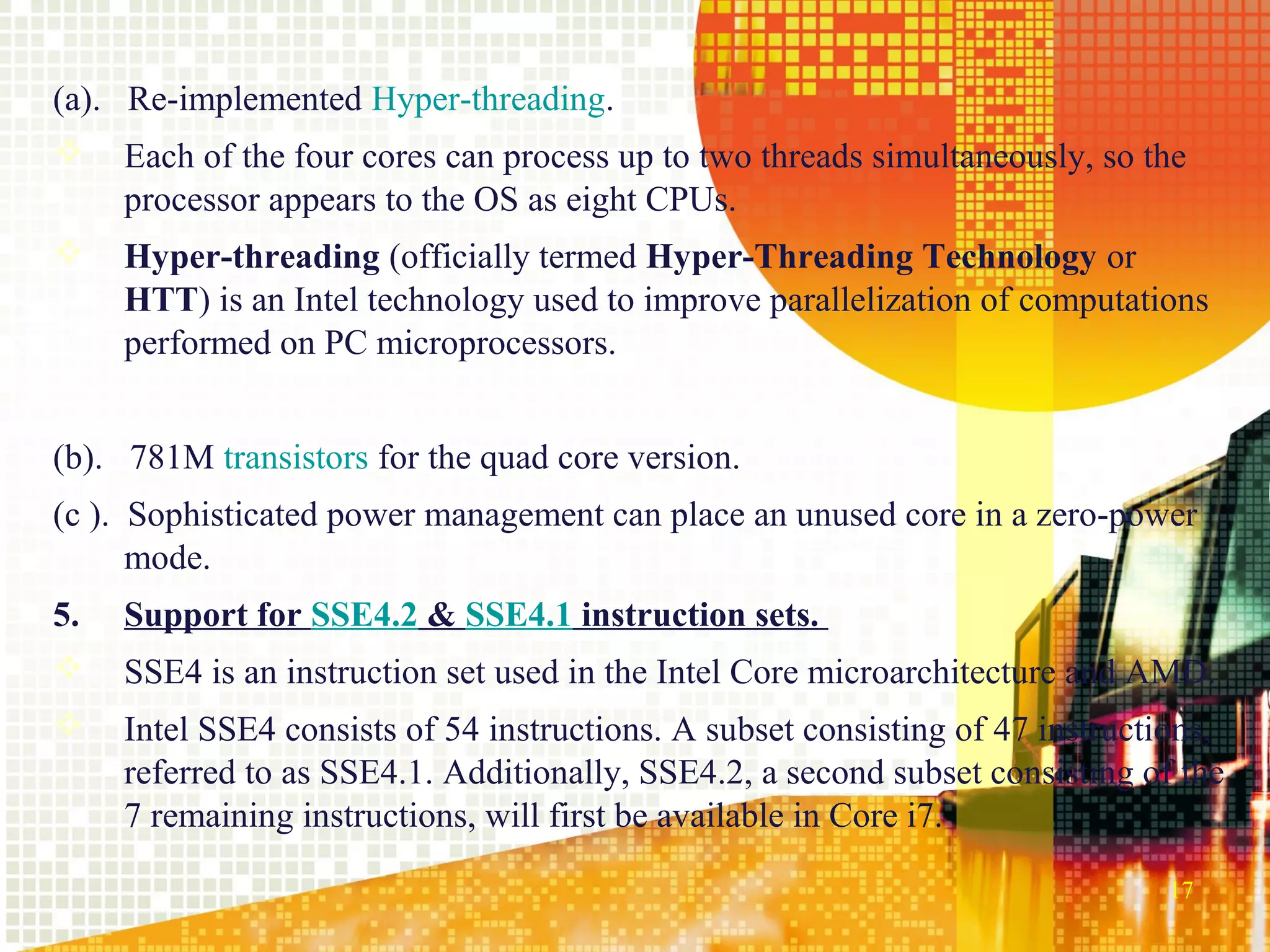 (a). Re-implemented Hyper-threading.
    Each of the four cores can process up to two threads simultaneously, so the
     processor appears to the OS as eight CPUs.
    Hyper-threading (officially termed Hyper-Threading Technology or
     HTT) is an Intel technology used to improve parallelization of computations
     performed on PC microprocessors.


(b). 781M transistors for the quad core version.
(c ). Sophisticated power management can place an unused core in a zero-power
      mode.
5.   Support for SSE4.2 & SSE4.1 instruction sets.
    SSE4 is an instruction set used in the Intel Core microarchitecture and AMD.
    Intel SSE4 consists of 54 instructions. A subset consisting of 47 instructions,
     referred to as SSE4.1. Additionally, SSE4.2, a second subset consisting of the
     7 remaining instructions, will first be available in Core i7.

                                                                                17
 
