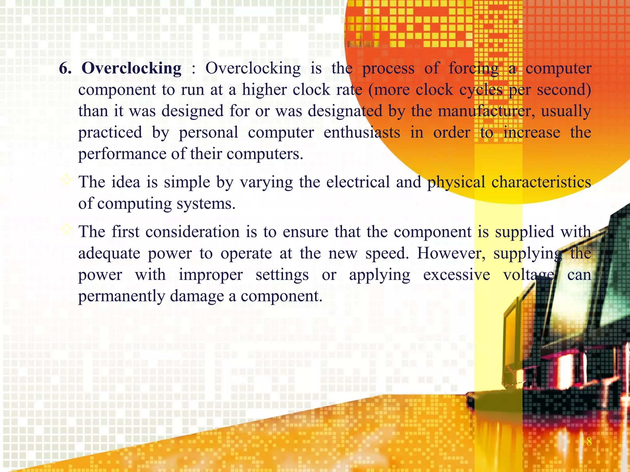 6. Overclocking : Overclocking is the process of forcing a computer
   component to run at a higher clock rate (more clock cycles per second)
   than it was designed for or was designated by the manufacturer, usually
   practiced by personal computer enthusiasts in order to increase the
   performance of their computers.
 The idea is simple by varying the electrical and physical characteristics
  of computing systems.
 The first consideration is to ensure that the component is supplied with
  adequate power to operate at the new speed. However, supplying the
  power with improper settings or applying excessive voltage can
  permanently damage a component.




                                                                         18
 