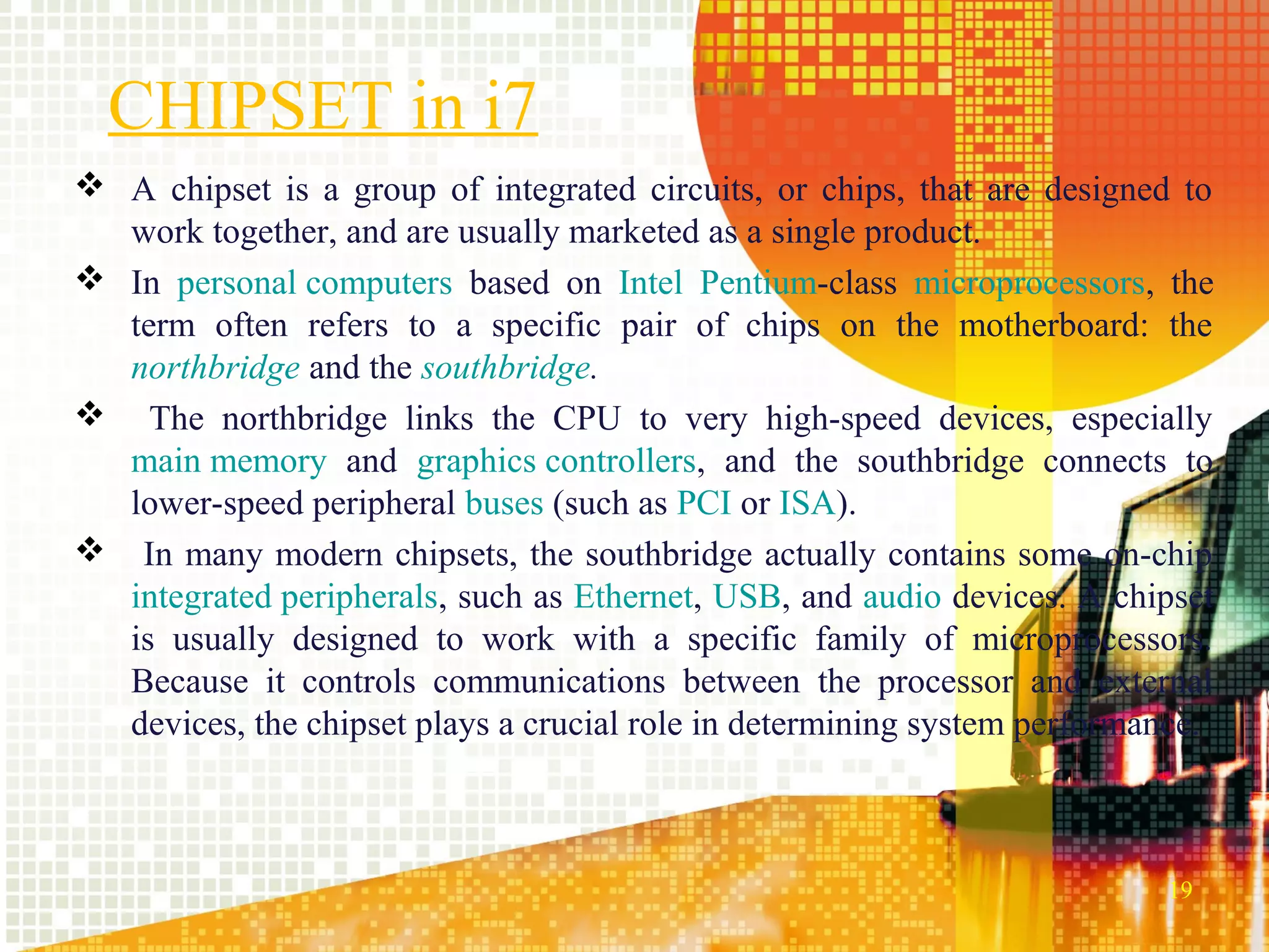 CHIPSET in i7
 A chipset is a group of integrated circuits, or chips, that are designed to
  work together, and are usually marketed as a single product.
 In personal computers based on Intel Pentium-class microprocessors, the
  term often refers to a specific pair of chips on the motherboard: the
  northbridge and the southbridge.
 The northbridge links the CPU to very high-speed devices, especially
  main memory and graphics controllers, and the southbridge connects to
  lower-speed peripheral buses (such as PCI or ISA).
 In many modern chipsets, the southbridge actually contains some on-chip
  integrated peripherals, such as Ethernet, USB, and audio devices. A chipset
  is usually designed to work with a specific family of microprocessors.
  Because it controls communications between the processor and external
  devices, the chipset plays a crucial role in determining system performance.



                                                                          19
 