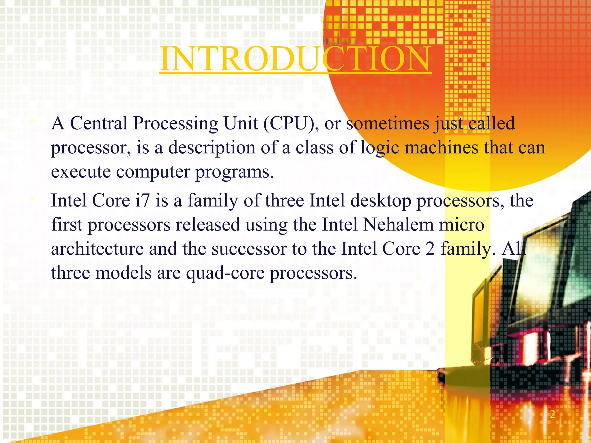 INTRODUCTION
• A Central Processing Unit (CPU), or sometimes just called
  processor, is a description of a class of logic machines that can
  execute computer programs.
• Intel Core i7 is a family of three Intel desktop processors, the
  first processors released using the Intel Nehalem micro
  architecture and the successor to the Intel Core 2 family. All
  three models are quad-core processors.




                                                                      2
 
