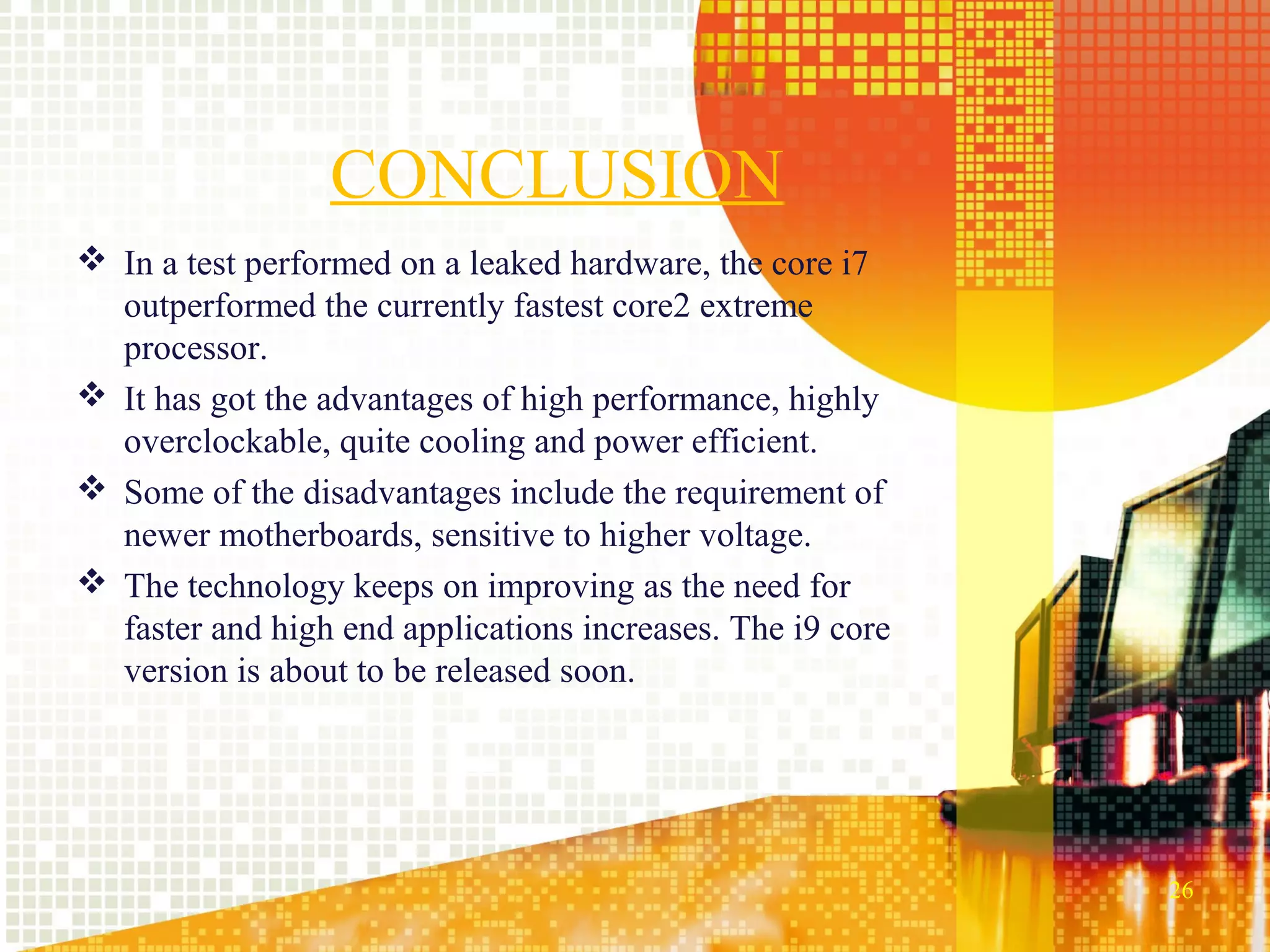 CONCLUSION
 In a test performed on a leaked hardware, the core i7
  outperformed the currently fastest core2 extreme
  processor.
 It has got the advantages of high performance, highly
  overclockable, quite cooling and power efficient.
 Some of the disadvantages include the requirement of
  newer motherboards, sensitive to higher voltage.
 The technology keeps on improving as the need for
  faster and high end applications increases. The i9 core
  version is about to be released soon.




                                                            26
 