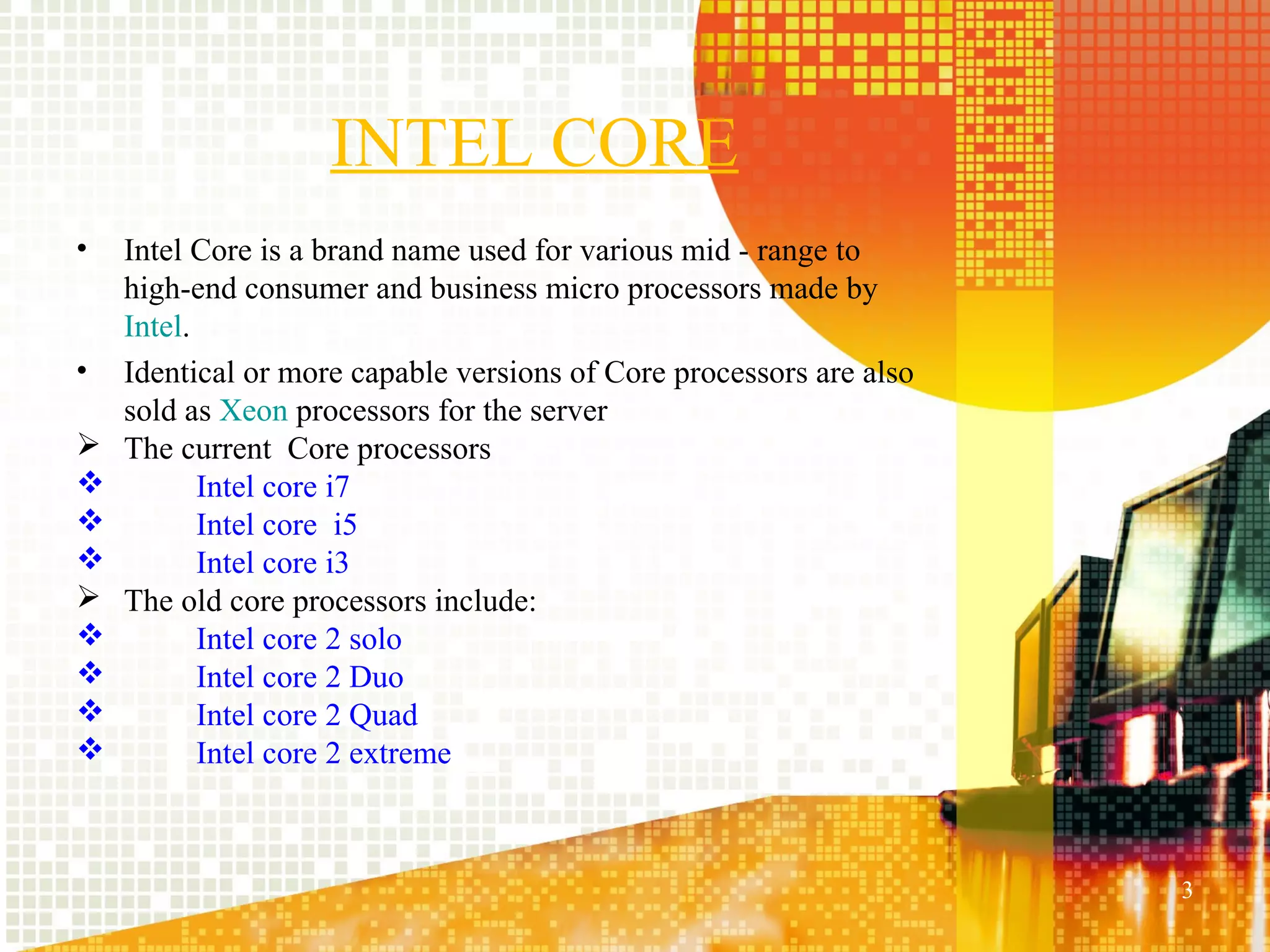 INTEL CORE
•   Intel Core is a brand name used for various mid - range to
    high-end consumer and business micro processors made by
    Intel.
•   Identical or more capable versions of Core processors are also
    sold as Xeon processors for the server
   The current Core processors
          Intel core i7
          Intel core i5
          Intel core i3
   The old core processors include:
          Intel core 2 solo
          Intel core 2 Duo
          Intel core 2 Quad
          Intel core 2 extreme



                                                                     3
 