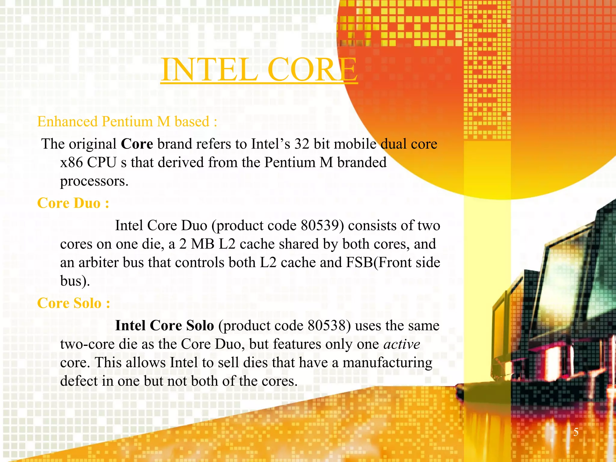 INTEL CORE
Enhanced Pentium M based :
The original Core brand refers to Intel’s 32 bit mobile dual core
   x86 CPU s that derived from the Pentium M branded
   processors.
Core Duo :
            Intel Core Duo (product code 80539) consists of two
   cores on one die, a 2 MB L2 cache shared by both cores, and
   an arbiter bus that controls both L2 cache and FSB(Front side
   bus).
Core Solo :
            Intel Core Solo (product code 80538) uses the same
   two-core die as the Core Duo, but features only one active
   core. This allows Intel to sell dies that have a manufacturing
   defect in one but not both of the cores.


                                                                    5
 