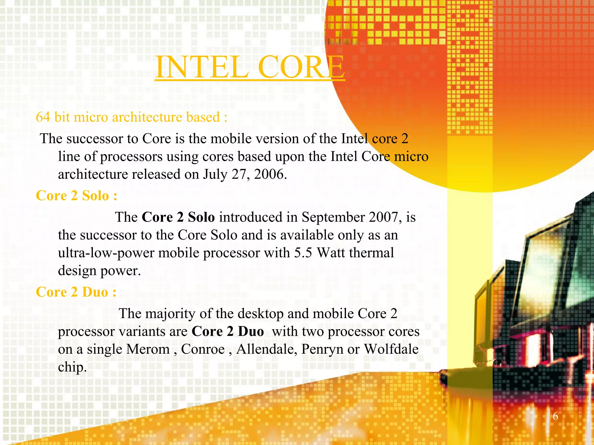INTEL CORE
64 bit micro architecture based :
 The successor to Core is the mobile version of the Intel core 2
   line of processors using cores based upon the Intel Core micro
   architecture released on July 27, 2006.
Core 2 Solo :
             The Core 2 Solo introduced in September 2007, is
   the successor to the Core Solo and is available only as an
   ultra-low-power mobile processor with 5.5 Watt thermal
   design power.
Core 2 Duo :
              The majority of the desktop and mobile Core 2
   processor variants are Core 2 Duo with two processor cores
   on a single Merom , Conroe , Allendale, Penryn or Wolfdale
   chip.


                                                                    6
 