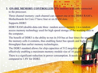 2. ON-DIE MEMORY CONTROLLER: The memory is directly connected
    to the processor.
 Three channel memory: each channel can support one or two DDR3 RAM’s.
    Motherboards for Core i7 have four or six RAM slots.
 Supports DDR3
•   DDR3 RAM (double-data-rate three random access memory ) is a random
    access memory technology used for high speed storage of the working data in
    the computer.
•   The benefit of DDR3 is the ability to run its I/O bus at four times the speed of
    the memory cells it contains, thus enabling faster bus speeds and higher peak
    throughput than earlier memory technologies.
•   The DDR3 standard allows for chip capacities of 512 megabits to 8 gigabits,
    effectively enabling a maximum memory module size of 16 gigabytes.
•   There is a significant reduction in power consumption. It needs only 1.5V
    compared to 1.8V for DDR2.


                                                                                12
 