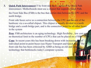 3.   Quick Path Interconnect:T he front side bus is replaced by Quick Path
     interconnect. Motherboards must use a chipset that supports Quick Path.
    the Front Side Bus (FSB) is the bus that carries data between the CPU and the
     north bridge.
    Front side buses serve as a connection between the CPU and the rest of the
     hardware via a so-called chipset. This chipset is usually divided in a north
     bridge and a south bridge part, and is the connection point for all other buses
     in the system
     Pros: FSB architecture is an aging technology. High flexibility , low cost and
     no theoretical limit to the number of CPUs that can be placed on a FSB.
     Cons: In recent years this has been breaking down with increasing use of
     individual point-to-point buses (see Hyper Transport and Quick Path). The
     front side bus has been criticized by AMD as being an old and slow
     technology that bottlenecks today's computer systems.




                                                                                 14
 