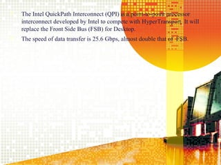    The Intel QuickPath Interconnect (QPI) is a point-to-point processor
    interconnect developed by Intel to compete with HyperTransport. It will
    replace the Front Side Bus (FSB) for Desktop.
   The speed of data transfer is 25.6 Gbps, almost double that of FSB.




                                                                              15
 