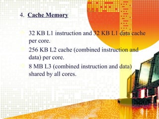 4. Cache Memory

 32 KB L1 instruction and 32 KB L1 data cache
  per core.
 256 KB L2 cache (combined instruction and
  data) per core.
 8 MB L3 (combined instruction and data)
  shared by all cores.




                                                 16
 