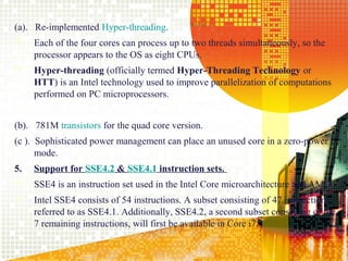 (a). Re-implemented Hyper-threading.
    Each of the four cores can process up to two threads simultaneously, so the
     processor appears to the OS as eight CPUs.
    Hyper-threading (officially termed Hyper-Threading Technology or
     HTT) is an Intel technology used to improve parallelization of computations
     performed on PC microprocessors.


(b). 781M transistors for the quad core version.
(c ). Sophisticated power management can place an unused core in a zero-power
      mode.
5.   Support for SSE4.2 & SSE4.1 instruction sets.
    SSE4 is an instruction set used in the Intel Core microarchitecture and AMD.
    Intel SSE4 consists of 54 instructions. A subset consisting of 47 instructions,
     referred to as SSE4.1. Additionally, SSE4.2, a second subset consisting of the
     7 remaining instructions, will first be available in Core i7.

                                                                                17
 