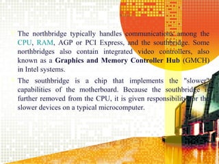  The northbridge typically handles communications among the
  CPU, RAM, AGP or PCI Express, and the southbridge. Some
  northbridges also contain integrated video controllers, also
  known as a Graphics and Memory Controller Hub (GMCH)
  in Intel systems.
 The southbridge is a chip that implements the "slower"
  capabilities of the motherboard. Because the southbridge is
  further removed from the CPU, it is given responsibility for the
  slower devices on a typical microcomputer.




                                                               21
 