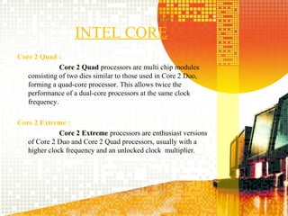 INTEL CORE
Core 2 Quad :
              Core 2 Quad processors are multi chip modules
   consisting of two dies similar to those used in Core 2 Duo,
   forming a quad-core processor. This allows twice the
   performance of a dual-core processors at the same clock
   frequency.

Core 2 Extreme :
              Core 2 Extreme processors are enthusiast versions
   of Core 2 Duo and Core 2 Quad processors, usually with a
   higher clock frequency and an unlocked clock multiplier.




                                                                  7
 