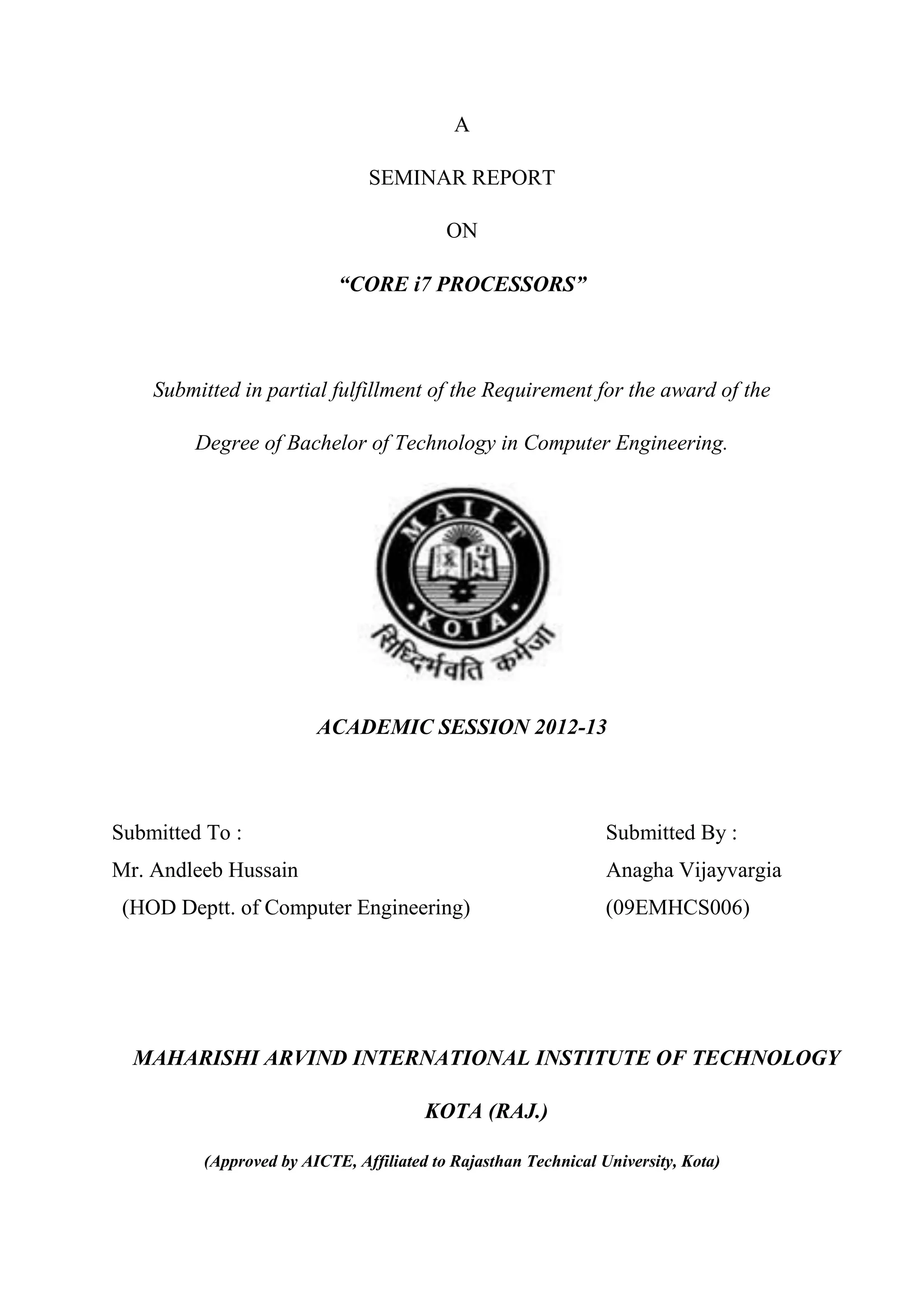 A

                               SEMINAR REPORT

                                          ON

                           “CORE i7 PROCESSORS”



    Submitted in partial fulfillment of the Requirement for the award of the

        Degree of Bachelor of Technology in Computer Engineering.




                        ACADEMIC SESSION 2012-13



Submitted To :                                                  Submitted By :
Mr. Andleeb Hussain                                             Anagha Vijayvargia
 (HOD Deptt. of Computer Engineering)                           (09EMHCS006)




  MAHARISHI ARVIND INTERNATIONAL INSTITUTE OF TECHNOLOGY

                                       KOTA (RAJ.)

         (Approved by AICTE, Affiliated to Rajasthan Technical University, Kota)
 