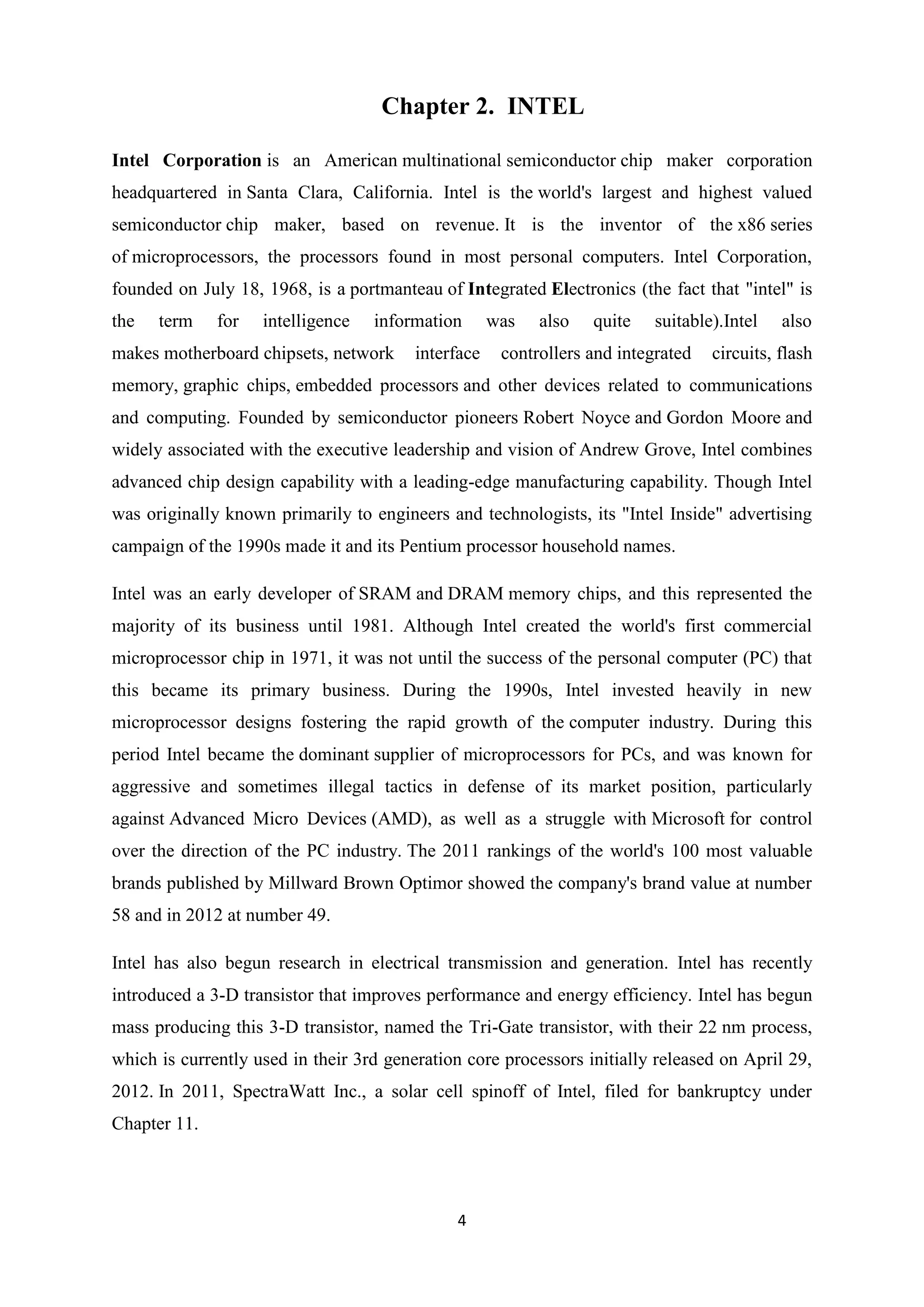 Chapter 2. INTEL

Intel Corporation is an American multinational semiconductor chip maker corporation
headquartered in Santa Clara, California. Intel is the world's largest and highest valued
semiconductor chip maker, based on revenue. It is the inventor of the x86 series
of microprocessors, the processors found in most personal computers. Intel Corporation,
founded on July 18, 1968, is a portmanteau of Integrated Electronics (the fact that "intel" is
the   term    for   intelligence   information       was   also   quite    suitable).Intel   also
makes motherboard chipsets, network      interface    controllers and integrated   circuits, flash
memory, graphic chips, embedded processors and other devices related to communications
and computing. Founded by semiconductor pioneers Robert Noyce and Gordon Moore and
widely associated with the executive leadership and vision of Andrew Grove, Intel combines
advanced chip design capability with a leading-edge manufacturing capability. Though Intel
was originally known primarily to engineers and technologists, its "Intel Inside" advertising
campaign of the 1990s made it and its Pentium processor household names.

Intel was an early developer of SRAM and DRAM memory chips, and this represented the
majority of its business until 1981. Although Intel created the world's first commercial
microprocessor chip in 1971, it was not until the success of the personal computer (PC) that
this became its primary business. During the 1990s, Intel invested heavily in new
microprocessor designs fostering the rapid growth of the computer industry. During this
period Intel became the dominant supplier of microprocessors for PCs, and was known for
aggressive and sometimes illegal tactics in defense of its market position, particularly
against Advanced Micro Devices (AMD), as well as a struggle with Microsoft for control
over the direction of the PC industry. The 2011 rankings of the world's 100 most valuable
brands published by Millward Brown Optimor showed the company's brand value at number
58 and in 2012 at number 49.

Intel has also begun research in electrical transmission and generation. Intel has recently
introduced a 3-D transistor that improves performance and energy efficiency. Intel has begun
mass producing this 3-D transistor, named the Tri-Gate transistor, with their 22 nm process,
which is currently used in their 3rd generation core processors initially released on April 29,
2012. In 2011, SpectraWatt Inc., a solar cell spinoff of Intel, filed for bankruptcy under
Chapter 11.




                                              4
 