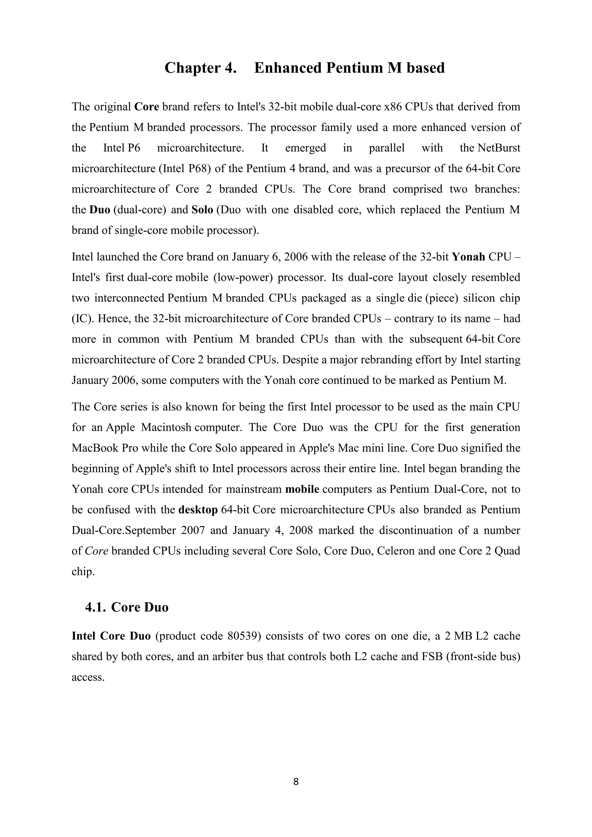 Chapter 4.          Enhanced Pentium M based

The original Core brand refers to Intel's 32-bit mobile dual-core x86 CPUs that derived from
the Pentium M branded processors. The processor family used a more enhanced version of
the     Intel P6   microarchitecture.     It   emerged    in    parallel   with    the NetBurst
microarchitecture (Intel P68) of the Pentium 4 brand, and was a precursor of the 64-bit Core
microarchitecture of Core 2 branded CPUs. The Core brand comprised two branches:
the Duo (dual-core) and Solo (Duo with one disabled core, which replaced the Pentium M
brand of single-core mobile processor).

Intel launched the Core brand on January 6, 2006 with the release of the 32-bit Yonah CPU –
Intel's first dual-core mobile (low-power) processor. Its dual-core layout closely resembled
two interconnected Pentium M branded CPUs packaged as a single die (piece) silicon chip
(IC). Hence, the 32-bit microarchitecture of Core branded CPUs – contrary to its name – had
more in common with Pentium M branded CPUs than with the subsequent 64-bit Core
microarchitecture of Core 2 branded CPUs. Despite a major rebranding effort by Intel starting
January 2006, some computers with the Yonah core continued to be marked as Pentium M.

The Core series is also known for being the first Intel processor to be used as the main CPU
for an Apple Macintosh computer. The Core Duo was the CPU for the first generation
MacBook Pro while the Core Solo appeared in Apple's Mac mini line. Core Duo signified the
beginning of Apple's shift to Intel processors across their entire line. Intel began branding the
Yonah core CPUs intended for mainstream mobile computers as Pentium Dual-Core, not to
be confused with the desktop 64-bit Core microarchitecture CPUs also branded as Pentium
Dual-Core.September 2007 and January 4, 2008 marked the discontinuation of a number
of Core branded CPUs including several Core Solo, Core Duo, Celeron and one Core 2 Quad
chip.


  4.1. Core Duo

Intel Core Duo (product code 80539) consists of two cores on one die, a 2 MB L2 cache
shared by both cores, and an arbiter bus that controls both L2 cache and FSB (front-side bus)
access.




                                                8
 