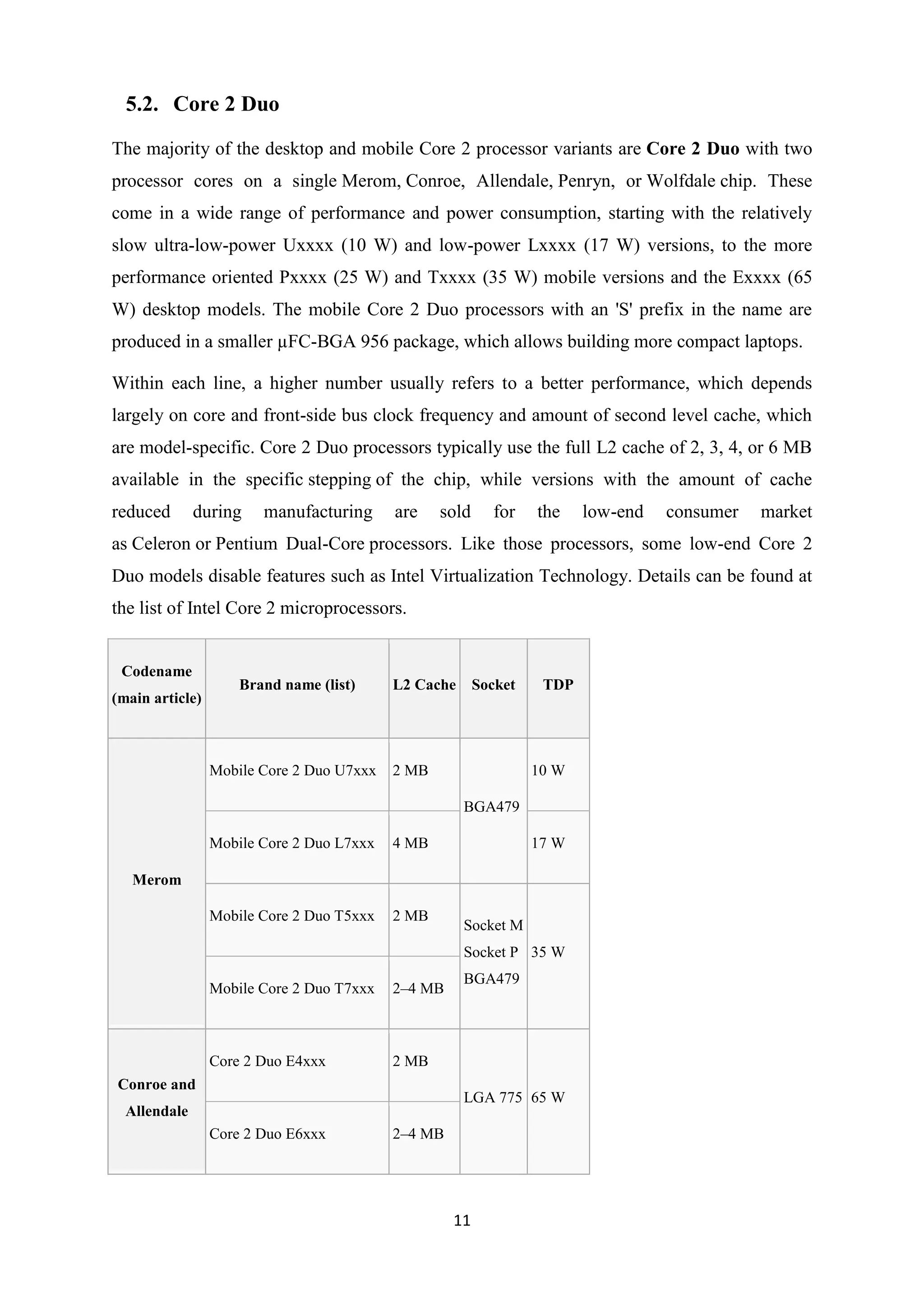 5.2. Core 2 Duo

The majority of the desktop and mobile Core 2 processor variants are Core 2 Duo with two
processor cores on a single Merom, Conroe, Allendale, Penryn, or Wolfdale chip. These
come in a wide range of performance and power consumption, starting with the relatively
slow ultra-low-power Uxxxx (10 W) and low-power Lxxxx (17 W) versions, to the more
performance oriented Pxxxx (25 W) and Txxxx (35 W) mobile versions and the Exxxx (65
W) desktop models. The mobile Core 2 Duo processors with an 'S' prefix in the name are
produced in a smaller µFC-BGA 956 package, which allows building more compact laptops.

Within each line, a higher number usually refers to a better performance, which depends
largely on core and front-side bus clock frequency and amount of second level cache, which
are model-specific. Core 2 Duo processors typically use the full L2 cache of 2, 3, 4, or 6 MB
available in the specific stepping of the chip, while versions with the amount of cache
reduced       during    manufacturing      are    sold     for    the    low-end   consumer   market
as Celeron or Pentium Dual-Core processors. Like those processors, some low-end Core 2
Duo models disable features such as Intel Virtualization Technology. Details can be found at
the list of Intel Core 2 microprocessors.


 Codename
                     Brand name (list)     L2 Cache      Socket    TDP
(main article)



                 Mobile Core 2 Duo U7xxx   2 MB                   10 W

                                                      BGA479

                 Mobile Core 2 Duo L7xxx   4 MB                   17 W

   Merom

                 Mobile Core 2 Duo T5xxx   2 MB
                                                      Socket M
                                                      Socket P 35 W
                                                      BGA479
                 Mobile Core 2 Duo T7xxx   2–4 MB



                 Core 2 Duo E4xxx          2 MB
Conroe and
                                                      LGA 775 65 W
  Allendale
                 Core 2 Duo E6xxx          2–4 MB




                                                    11
 