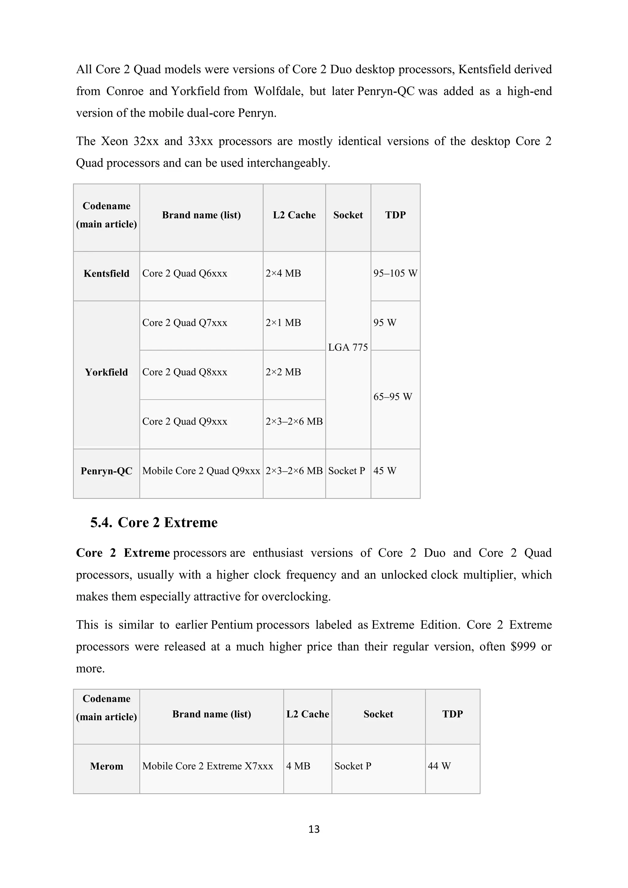 All Core 2 Quad models were versions of Core 2 Duo desktop processors, Kentsfield derived
from Conroe and Yorkfield from Wolfdale, but later Penryn-QC was added as a high-end
version of the mobile dual-core Penryn.

The Xeon 32xx and 33xx processors are mostly identical versions of the desktop Core 2
Quad processors and can be used interchangeably.


 Codename
                     Brand name (list)      L2 Cache      Socket       TDP
(main article)



 Kentsfield      Core 2 Quad Q6xxx         2×4 MB                    95–105 W



                 Core 2 Quad Q7xxx         2×1 MB                    95 W

                                                         LGA 775

  Yorkfield      Core 2 Quad Q8xxx         2×2 MB

                                                                     65–95 W

                 Core 2 Quad Q9xxx         2×3–2×6 MB



 Penryn-QC Mobile Core 2 Quad Q9xxx 2×3–2×6 MB Socket P 45 W




   5.4. Core 2 Extreme
Core 2 Extreme processors are enthusiast versions of Core 2 Duo and Core 2 Quad
processors, usually with a higher clock frequency and an unlocked clock multiplier, which
makes them especially attractive for overclocking.

This is similar to earlier Pentium processors labeled as Extreme Edition. Core 2 Extreme
processors were released at a much higher price than their regular version, often $999 or
more.

 Codename
(main article)         Brand name (list)       L2 Cache            Socket         TDP



   Merom         Mobile Core 2 Extreme X7xxx   4 MB       Socket P              44 W




                                                    13
 