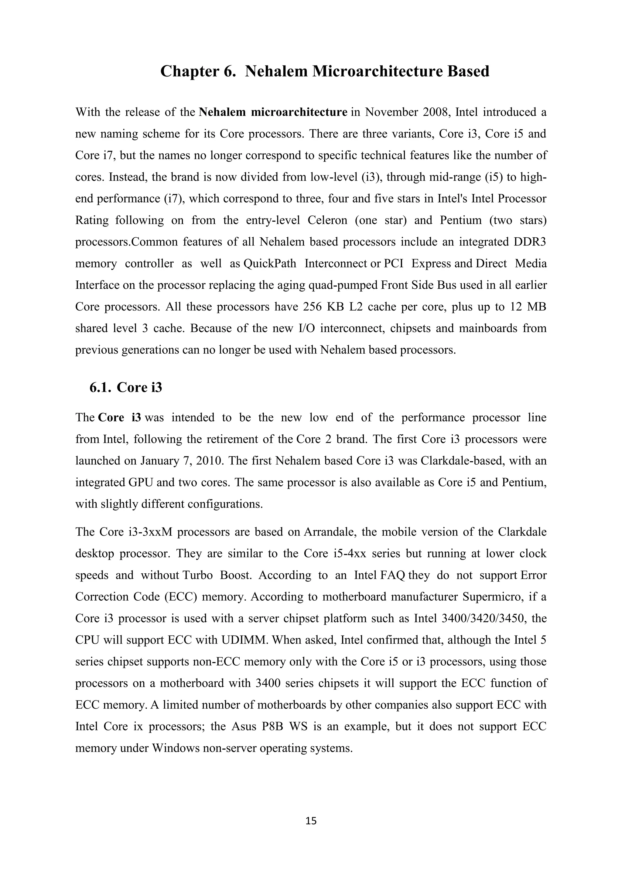 Chapter 6. Nehalem Microarchitecture Based

With the release of the Nehalem microarchitecture in November 2008, Intel introduced a
new naming scheme for its Core processors. There are three variants, Core i3, Core i5 and
Core i7, but the names no longer correspond to specific technical features like the number of
cores. Instead, the brand is now divided from low-level (i3), through mid-range (i5) to high-
end performance (i7), which correspond to three, four and five stars in Intel's Intel Processor
Rating following on from the entry-level Celeron (one star) and Pentium (two stars)
processors.Common features of all Nehalem based processors include an integrated DDR3
memory controller as well as QuickPath Interconnect or PCI Express and Direct Media
Interface on the processor replacing the aging quad-pumped Front Side Bus used in all earlier
Core processors. All these processors have 256 KB L2 cache per core, plus up to 12 MB
shared level 3 cache. Because of the new I/O interconnect, chipsets and mainboards from
previous generations can no longer be used with Nehalem based processors.


  6.1. Core i3

The Core i3 was intended to be the new low end of the performance processor line
from Intel, following the retirement of the Core 2 brand. The first Core i3 processors were
launched on January 7, 2010. The first Nehalem based Core i3 was Clarkdale-based, with an
integrated GPU and two cores. The same processor is also available as Core i5 and Pentium,
with slightly different configurations.

The Core i3-3xxM processors are based on Arrandale, the mobile version of the Clarkdale
desktop processor. They are similar to the Core i5-4xx series but running at lower clock
speeds and without Turbo Boost. According to an Intel FAQ they do not support Error
Correction Code (ECC) memory. According to motherboard manufacturer Supermicro, if a
Core i3 processor is used with a server chipset platform such as Intel 3400/3420/3450, the
CPU will support ECC with UDIMM. When asked, Intel confirmed that, although the Intel 5
series chipset supports non-ECC memory only with the Core i5 or i3 processors, using those
processors on a motherboard with 3400 series chipsets it will support the ECC function of
ECC memory. A limited number of motherboards by other companies also support ECC with
Intel Core ix processors; the Asus P8B WS is an example, but it does not support ECC
memory under Windows non-server operating systems.




                                              15
 