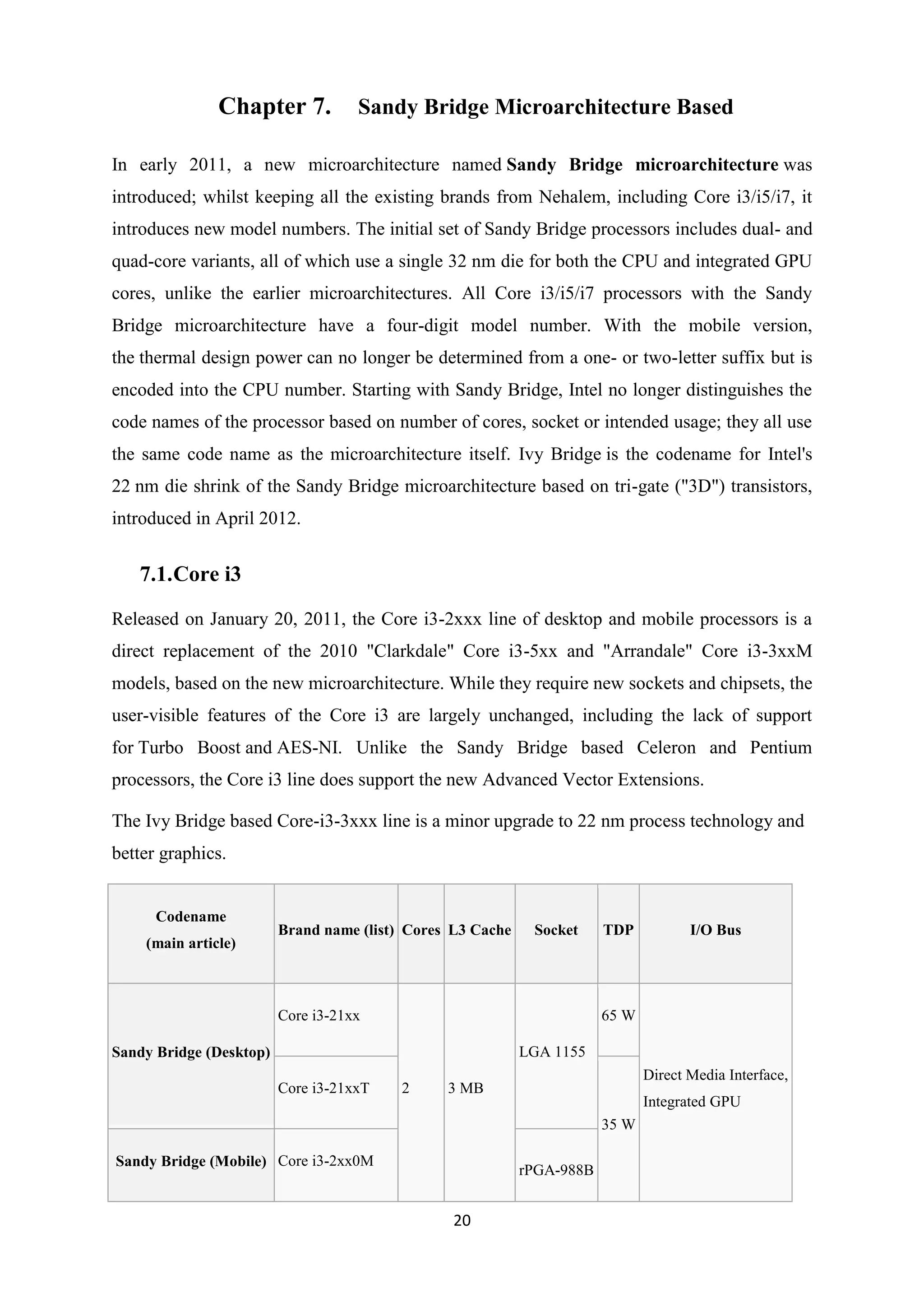 Chapter 7.           Sandy Bridge Microarchitecture Based

In early 2011, a new microarchitecture named Sandy Bridge microarchitecture was
introduced; whilst keeping all the existing brands from Nehalem, including Core i3/i5/i7, it
introduces new model numbers. The initial set of Sandy Bridge processors includes dual- and
quad-core variants, all of which use a single 32 nm die for both the CPU and integrated GPU
cores, unlike the earlier microarchitectures. All Core i3/i5/i7 processors with the Sandy
Bridge microarchitecture have a four-digit model number. With the mobile version,
the thermal design power can no longer be determined from a one- or two-letter suffix but is
encoded into the CPU number. Starting with Sandy Bridge, Intel no longer distinguishes the
code names of the processor based on number of cores, socket or intended usage; they all use
the same code name as the microarchitecture itself. Ivy Bridge is the codename for Intel's
22 nm die shrink of the Sandy Bridge microarchitecture based on tri-gate ("3D") transistors,
introduced in April 2012.


   7.1. Core i3

Released on January 20, 2011, the Core i3-2xxx line of desktop and mobile processors is a
direct replacement of the 2010 "Clarkdale" Core i3-5xx and "Arrandale" Core i3-3xxM
models, based on the new microarchitecture. While they require new sockets and chipsets, the
user-visible features of the Core i3 are largely unchanged, including the lack of support
for Turbo Boost and AES-NI. Unlike the Sandy Bridge based Celeron and Pentium
processors, the Core i3 line does support the new Advanced Vector Extensions.

The Ivy Bridge based Core-i3-3xxx line is a minor upgrade to 22 nm process technology and
better graphics.


      Codename
                         Brand name (list) Cores L3 Cache    Socket     TDP           I/O Bus
    (main article)



                         Core i3-21xx                                   65 W

Sandy Bridge (Desktop)                                      LGA 1155
                                                                               Direct Media Interface,
                         Core i3-21xxT   2      3 MB
                                                                               Integrated GPU
                                                                        35 W

Sandy Bridge (Mobile) Core i3-2xx0M
                                                            rPGA-988B


                                                 20
 