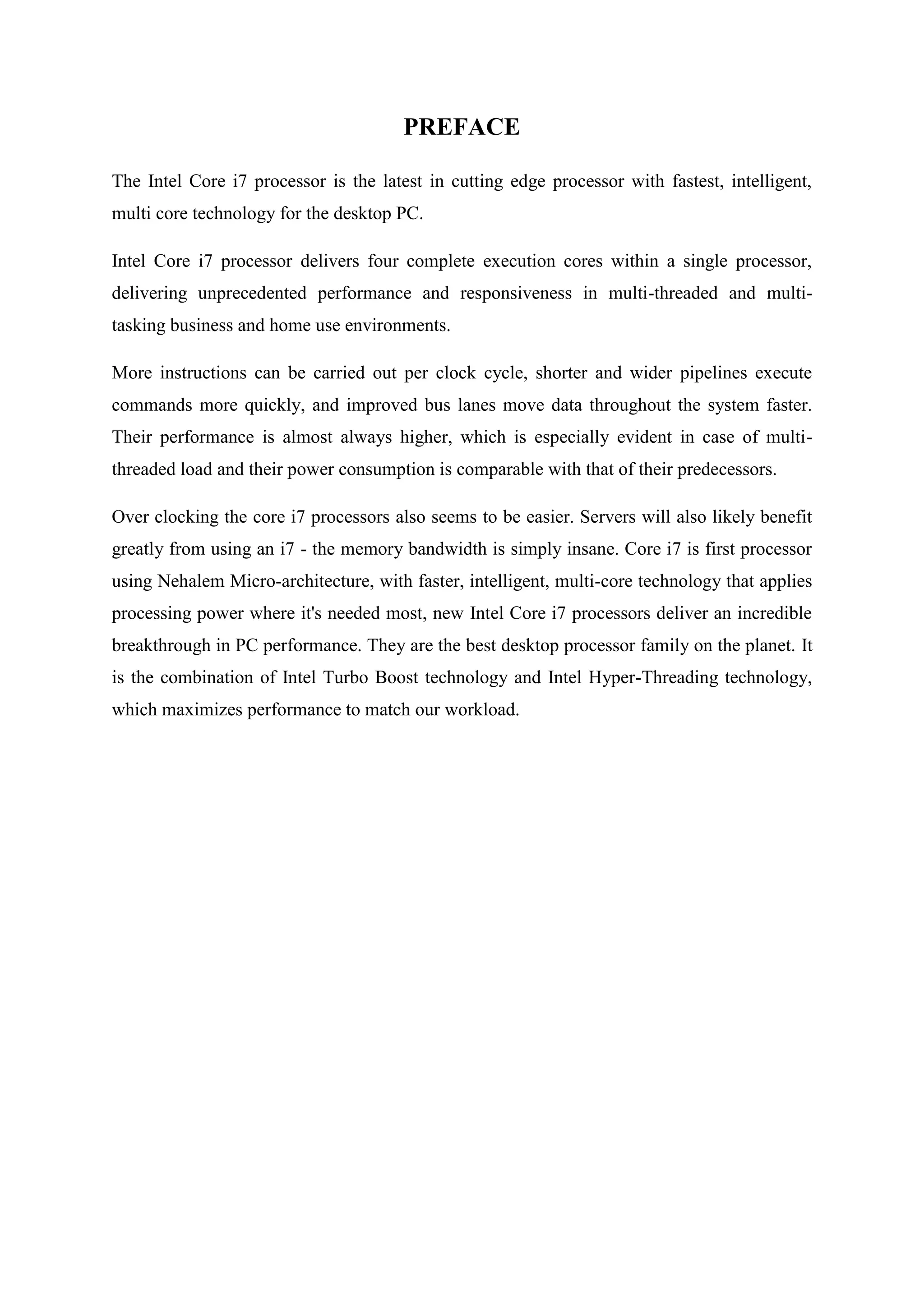 PREFACE

The Intel Core i7 processor is the latest in cutting edge processor with fastest, intelligent,
multi core technology for the desktop PC.

Intel Core i7 processor delivers four complete execution cores within a single processor,
delivering unprecedented performance and responsiveness in multi-threaded and multi-
tasking business and home use environments.

More instructions can be carried out per clock cycle, shorter and wider pipelines execute
commands more quickly, and improved bus lanes move data throughout the system faster.
Their performance is almost always higher, which is especially evident in case of multi-
threaded load and their power consumption is comparable with that of their predecessors.

Over clocking the core i7 processors also seems to be easier. Servers will also likely benefit
greatly from using an i7 - the memory bandwidth is simply insane. Core i7 is first processor
using Nehalem Micro-architecture, with faster, intelligent, multi-core technology that applies
processing power where it's needed most, new Intel Core i7 processors deliver an incredible
breakthrough in PC performance. They are the best desktop processor family on the planet. It
is the combination of Intel Turbo Boost technology and Intel Hyper-Threading technology,
which maximizes performance to match our workload.
 