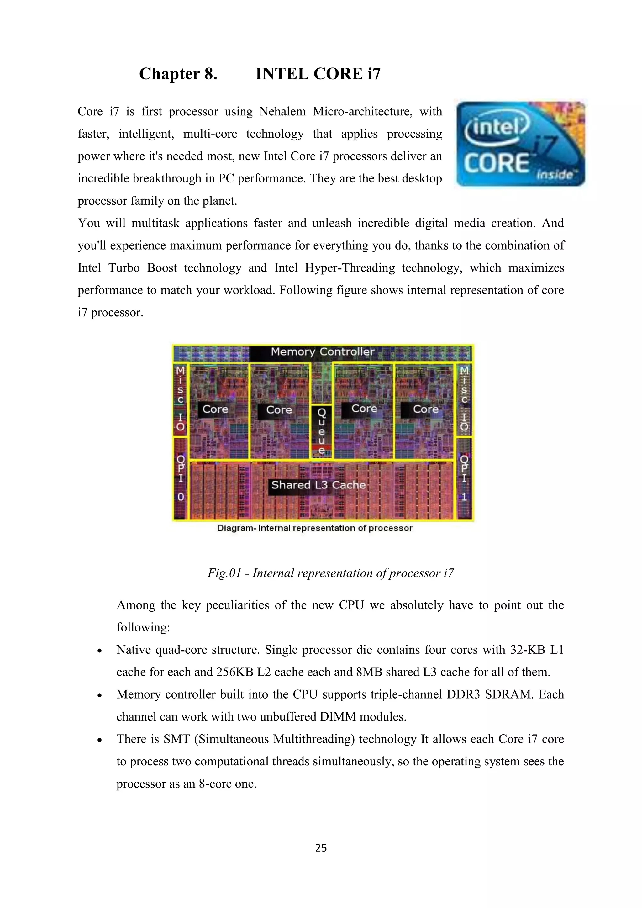 Chapter 8.            INTEL CORE i7

Core i7 is first processor using Nehalem Micro-architecture, with
faster, intelligent, multi-core technology that applies processing
power where it's needed most, new Intel Core i7 processors deliver an
incredible breakthrough in PC performance. They are the best desktop
processor family on the planet.
You will multitask applications faster and unleash incredible digital media creation. And
you'll experience maximum performance for everything you do, thanks to the combination of
Intel Turbo Boost technology and Intel Hyper-Threading technology, which maximizes
performance to match your workload. Following figure shows internal representation of core
i7 processor.




                         Fig.01 - Internal representation of processor i7

       Among the key peculiarities of the new CPU we absolutely have to point out the
       following:
       Native quad-core structure. Single processor die contains four cores with 32-KB L1
       cache for each and 256KB L2 cache each and 8MB shared L3 cache for all of them.
       Memory controller built into the CPU supports triple-channel DDR3 SDRAM. Each
       channel can work with two unbuffered DIMM modules.
       There is SMT (Simultaneous Multithreading) technology It allows each Core i7 core
       to process two computational threads simultaneously, so the operating system sees the
       processor as an 8-core one.



                                             25
 