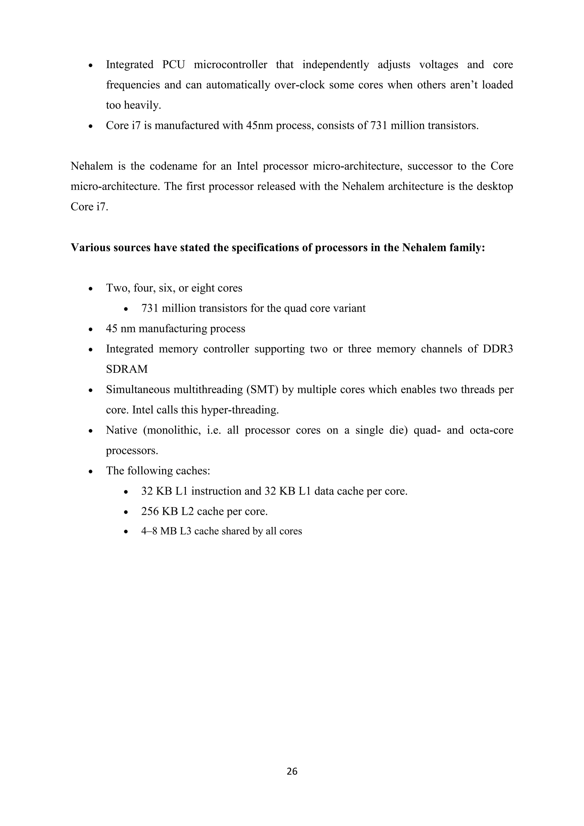 Integrated PCU microcontroller that independently adjusts voltages and core
       frequencies and can automatically over-clock some cores when others aren’t loaded
       too heavily.
       Core i7 is manufactured with 45nm process, consists of 731 million transistors.


Nehalem is the codename for an Intel processor micro-architecture, successor to the Core
micro-architecture. The first processor released with the Nehalem architecture is the desktop
Core i7.


Various sources have stated the specifications of processors in the Nehalem family:


       Two, four, six, or eight cores
              731 million transistors for the quad core variant
       45 nm manufacturing process
       Integrated memory controller supporting two or three memory channels of DDR3
       SDRAM
       Simultaneous multithreading (SMT) by multiple cores which enables two threads per
       core. Intel calls this hyper-threading.
       Native (monolithic, i.e. all processor cores on a single die) quad- and octa-core
       processors.
       The following caches:
              32 KB L1 instruction and 32 KB L1 data cache per core.
              256 KB L2 cache per core.
              4–8 MB L3 cache shared by all cores




                                                 26
 