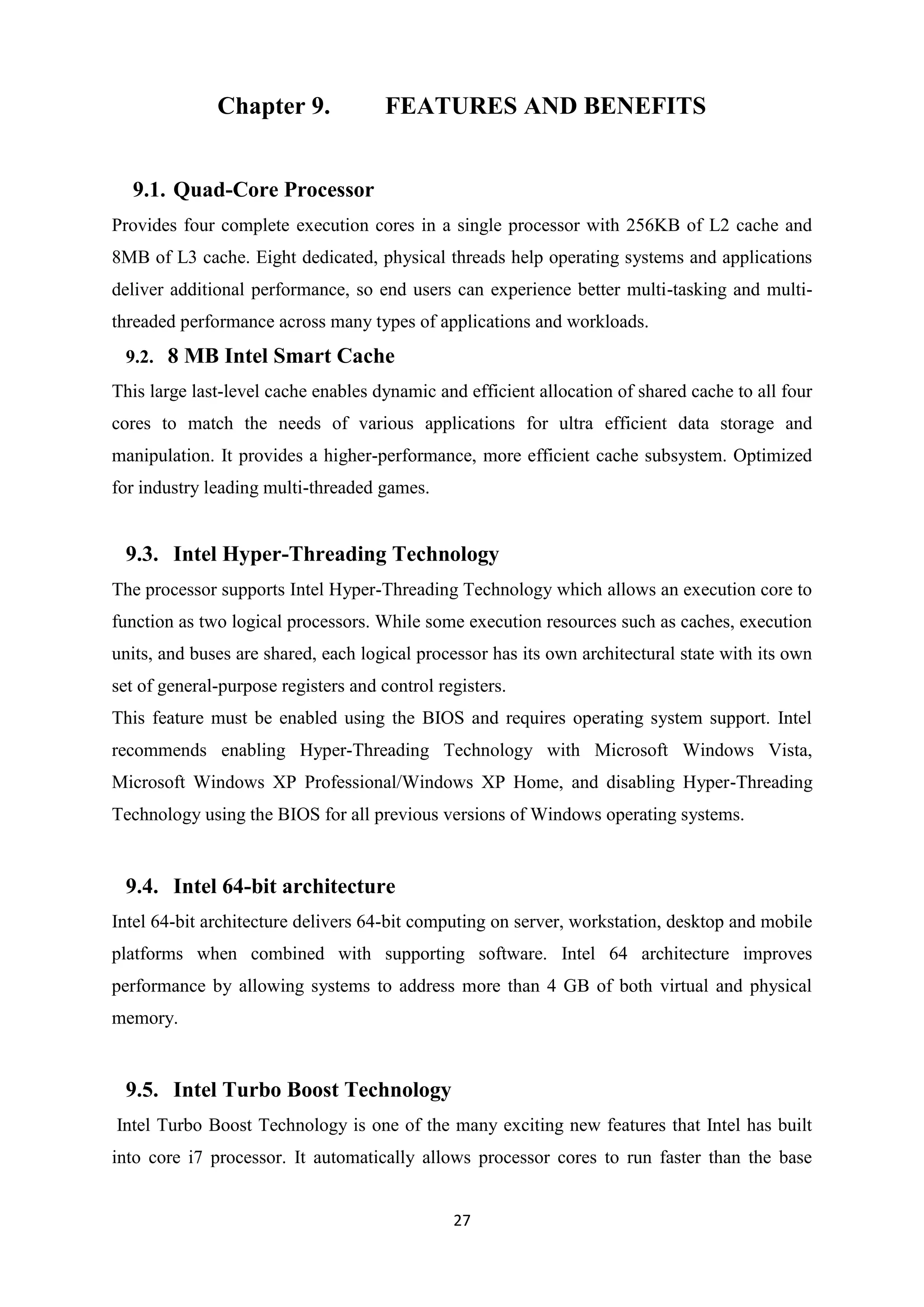 Chapter 9.              FEATURES AND BENEFITS


  9.1. Quad-Core Processor
Provides four complete execution cores in a single processor with 256KB of L2 cache and
8MB of L3 cache. Eight dedicated, physical threads help operating systems and applications
deliver additional performance, so end users can experience better multi-tasking and multi-
threaded performance across many types of applications and workloads.
 9.2. 8 MB Intel Smart Cache
This large last-level cache enables dynamic and efficient allocation of shared cache to all four
cores to match the needs of various applications for ultra efficient data storage and
manipulation. It provides a higher-performance, more efficient cache subsystem. Optimized
for industry leading multi-threaded games.


 9.3. Intel Hyper-Threading Technology
The processor supports Intel Hyper-Threading Technology which allows an execution core to
function as two logical processors. While some execution resources such as caches, execution
units, and buses are shared, each logical processor has its own architectural state with its own
set of general-purpose registers and control registers.
This feature must be enabled using the BIOS and requires operating system support. Intel
recommends enabling Hyper-Threading Technology with Microsoft Windows Vista,
Microsoft Windows XP Professional/Windows XP Home, and disabling Hyper-Threading
Technology using the BIOS for all previous versions of Windows operating systems.


 9.4. Intel 64-bit architecture
Intel 64-bit architecture delivers 64-bit computing on server, workstation, desktop and mobile
platforms when combined with supporting software. Intel 64 architecture improves
performance by allowing systems to address more than 4 GB of both virtual and physical
memory.


 9.5. Intel Turbo Boost Technology
Intel Turbo Boost Technology is one of the many exciting new features that Intel has built
into core i7 processor. It automatically allows processor cores to run faster than the base


                                               27
 