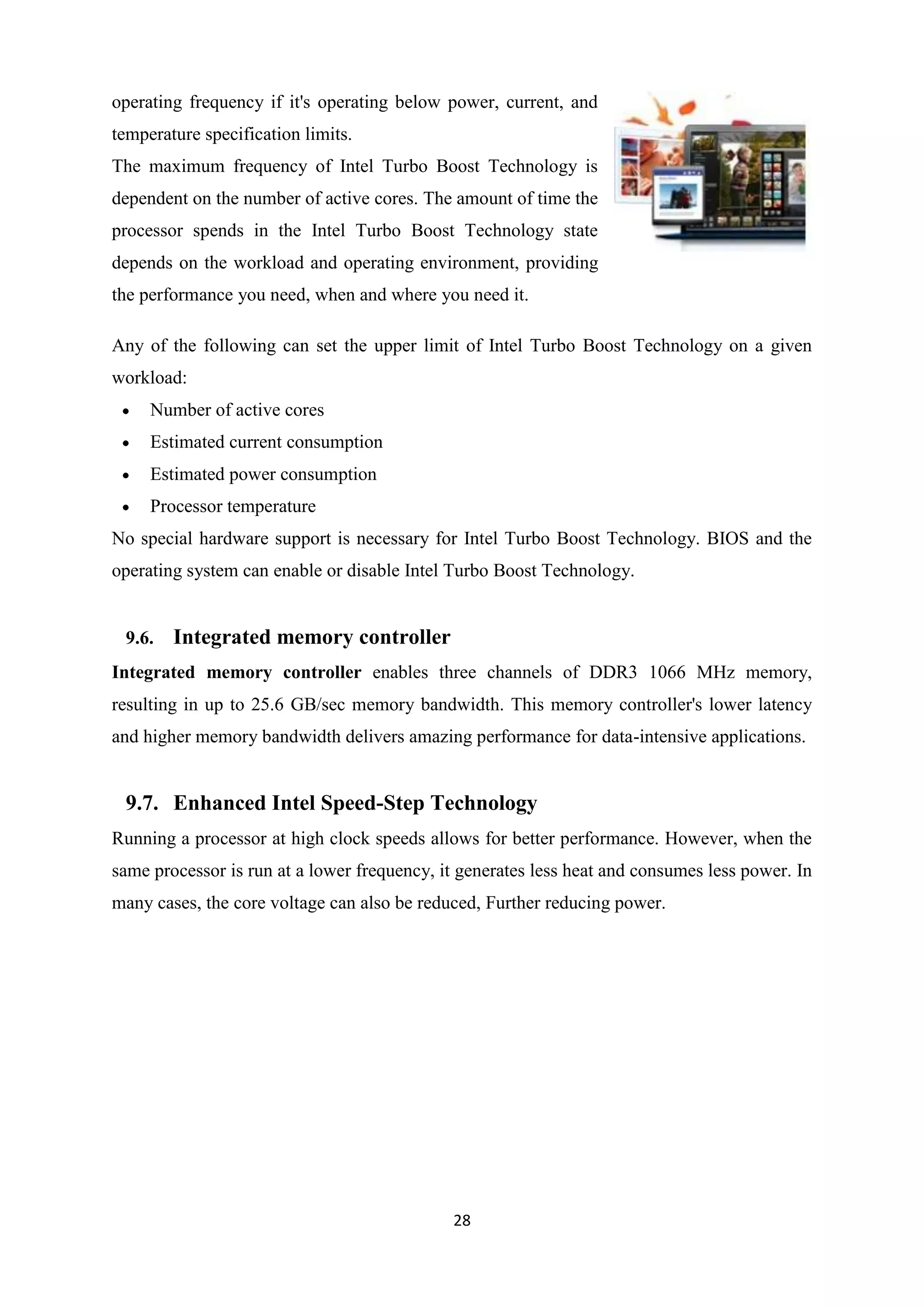 operating frequency if it's operating below power, current, and
temperature specification limits.
The maximum frequency of Intel Turbo Boost Technology is
dependent on the number of active cores. The amount of time the
processor spends in the Intel Turbo Boost Technology state
depends on the workload and operating environment, providing
the performance you need, when and where you need it.

Any of the following can set the upper limit of Intel Turbo Boost Technology on a given
workload:
     Number of active cores
     Estimated current consumption
     Estimated power consumption
     Processor temperature
No special hardware support is necessary for Intel Turbo Boost Technology. BIOS and the
operating system can enable or disable Intel Turbo Boost Technology.


 9.6.   Integrated memory controller
Integrated memory controller enables three channels of DDR3 1066 MHz memory,
resulting in up to 25.6 GB/sec memory bandwidth. This memory controller's lower latency
and higher memory bandwidth delivers amazing performance for data-intensive applications.


 9.7. Enhanced Intel Speed-Step Technology
Running a processor at high clock speeds allows for better performance. However, when the
same processor is run at a lower frequency, it generates less heat and consumes less power. In
many cases, the core voltage can also be reduced, Further reducing power.




                                             28
 