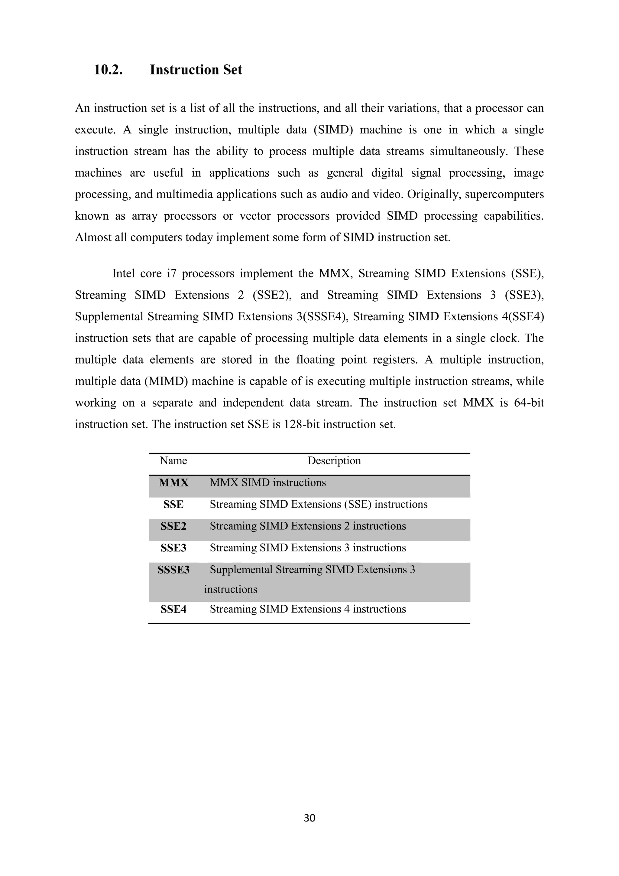 10.2.       Instruction Set

An instruction set is a list of all the instructions, and all their variations, that a processor can
execute. A single instruction, multiple data (SIMD) machine is one in which a single
instruction stream has the ability to process multiple data streams simultaneously. These
machines are useful in applications such as general digital signal processing, image
processing, and multimedia applications such as audio and video. Originally, supercomputers
known as array processors or vector processors provided SIMD processing capabilities.
Almost all computers today implement some form of SIMD instruction set.

       Intel core i7 processors implement the MMX, Streaming SIMD Extensions (SSE),
Streaming SIMD Extensions 2 (SSE2), and Streaming SIMD Extensions 3 (SSE3),
Supplemental Streaming SIMD Extensions 3(SSSE4), Streaming SIMD Extensions 4(SSE4)
instruction sets that are capable of processing multiple data elements in a single clock. The
multiple data elements are stored in the floating point registers. A multiple instruction,
multiple data (MIMD) machine is capable of is executing multiple instruction streams, while
working on a separate and independent data stream. The instruction set MMX is 64-bit
instruction set. The instruction set SSE is 128-bit instruction set.

                  Name                           Description
                 MMX        MMX SIMD instructions
                  SSE       Streaming SIMD Extensions (SSE) instructions
                  SSE2      Streaming SIMD Extensions 2 instructions
                  SSE3      Streaming SIMD Extensions 3 instructions
                 SSSE3      Supplemental Streaming SIMD Extensions 3
                           instructions
                  SSE4      Streaming SIMD Extensions 4 instructions




                                                30
 