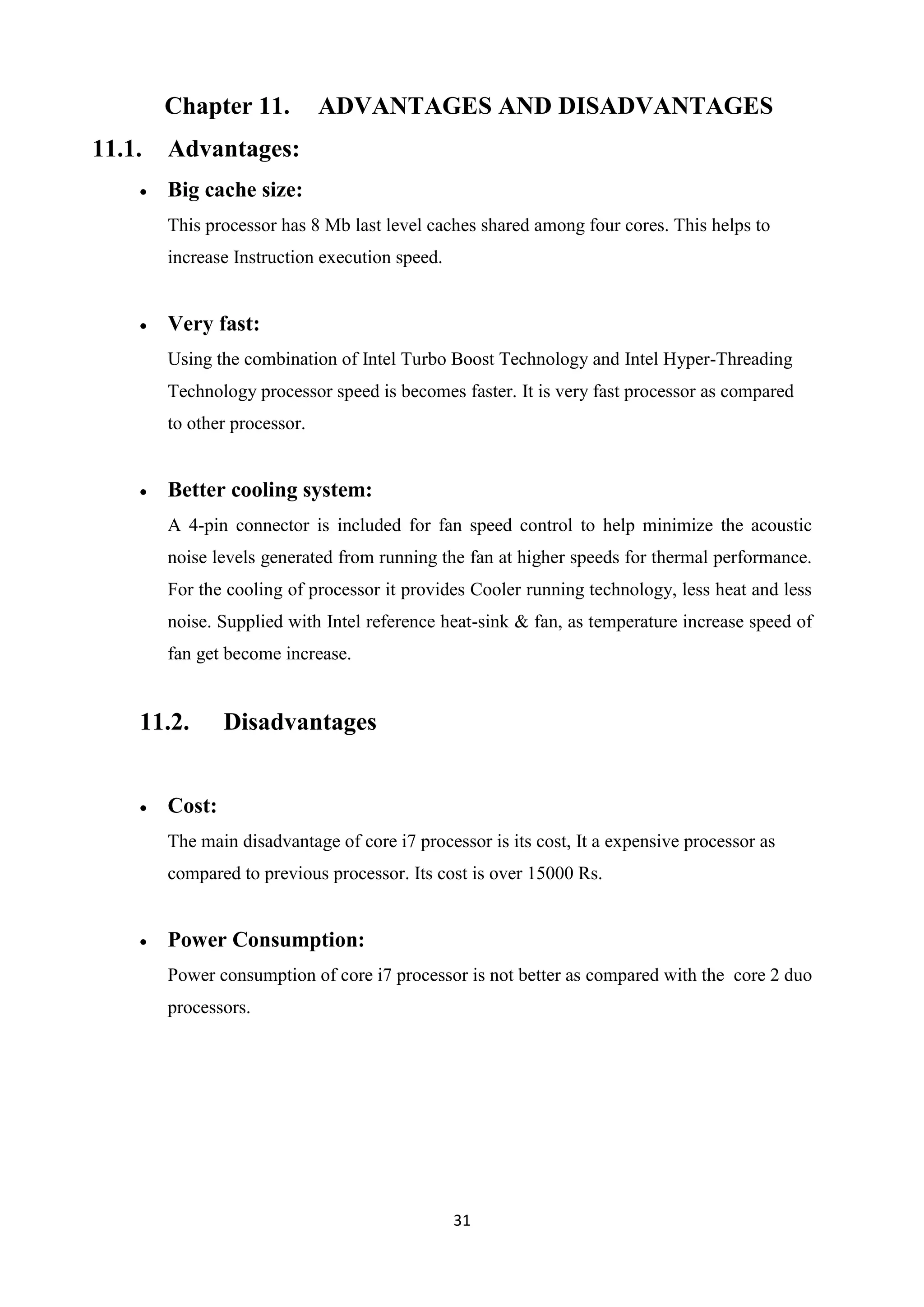 Chapter 11.           ADVANTAGES AND DISADVANTAGES
11.1.   Advantages:
        Big cache size:
        This processor has 8 Mb last level caches shared among four cores. This helps to
        increase Instruction execution speed.


        Very fast:
        Using the combination of Intel Turbo Boost Technology and Intel Hyper-Threading
        Technology processor speed is becomes faster. It is very fast processor as compared
        to other processor.


        Better cooling system:
        A 4-pin connector is included for fan speed control to help minimize the acoustic
        noise levels generated from running the fan at higher speeds for thermal performance.
        For the cooling of processor it provides Cooler running technology, less heat and less
        noise. Supplied with Intel reference heat-sink & fan, as temperature increase speed of
        fan get become increase.


    11.2.       Disadvantages


        Cost:
        The main disadvantage of core i7 processor is its cost, It a expensive processor as
        compared to previous processor. Its cost is over 15000 Rs.


        Power Consumption:
        Power consumption of core i7 processor is not better as compared with the core 2 duo
        processors.




                                                31
 