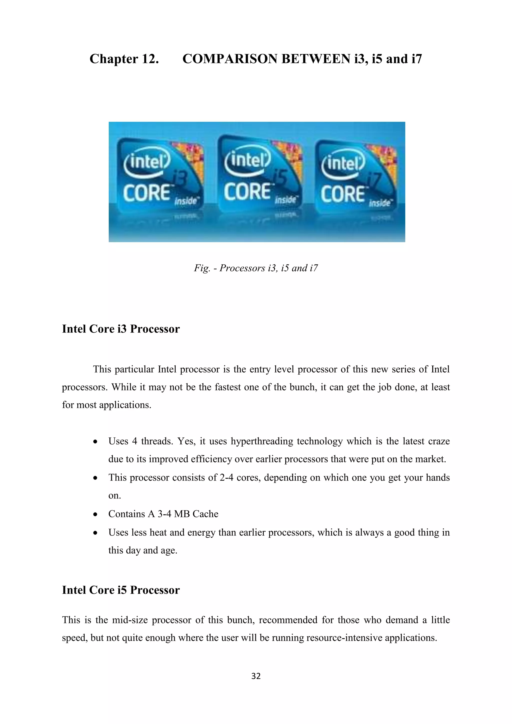 Chapter 12.              COMPARISON BETWEEN i3, i5 and i7




                                Fig. - Processors i3, i5 and i7




Intel Core i3 Processor


       This particular Intel processor is the entry level processor of this new series of Intel
processors. While it may not be the fastest one of the bunch, it can get the job done, at least
for most applications.


           Uses 4 threads. Yes, it uses hyperthreading technology which is the latest craze
           due to its improved efficiency over earlier processors that were put on the market.
           This processor consists of 2-4 cores, depending on which one you get your hands
           on.
           Contains A 3-4 MB Cache
           Uses less heat and energy than earlier processors, which is always a good thing in
           this day and age.


Intel Core i5 Processor

This is the mid-size processor of this bunch, recommended for those who demand a little
speed, but not quite enough where the user will be running resource-intensive applications.


                                              32
 