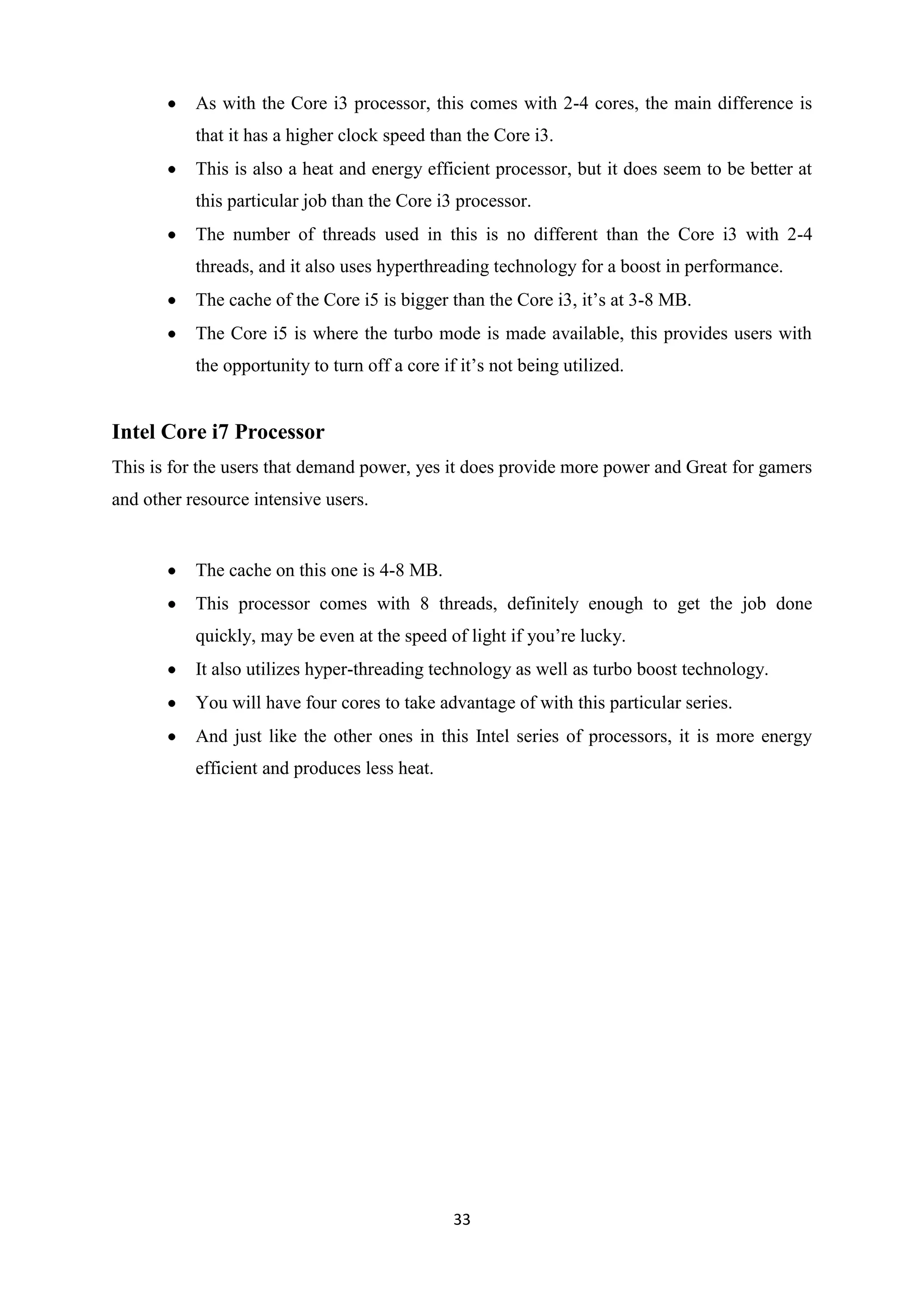 As with the Core i3 processor, this comes with 2-4 cores, the main difference is
           that it has a higher clock speed than the Core i3.
           This is also a heat and energy efficient processor, but it does seem to be better at
           this particular job than the Core i3 processor.
           The number of threads used in this is no different than the Core i3 with 2-4
           threads, and it also uses hyperthreading technology for a boost in performance.
           The cache of the Core i5 is bigger than the Core i3, it’s at 3-8 MB.
           The Core i5 is where the turbo mode is made available, this provides users with
           the opportunity to turn off a core if it’s not being utilized.


Intel Core i7 Processor
This is for the users that demand power, yes it does provide more power and Great for gamers
and other resource intensive users.


           The cache on this one is 4-8 MB.
           This processor comes with 8 threads, definitely enough to get the job done
           quickly, may be even at the speed of light if you’re lucky.
           It also utilizes hyper-threading technology as well as turbo boost technology.
           You will have four cores to take advantage of with this particular series.
           And just like the other ones in this Intel series of processors, it is more energy
           efficient and produces less heat.




                                                33
 