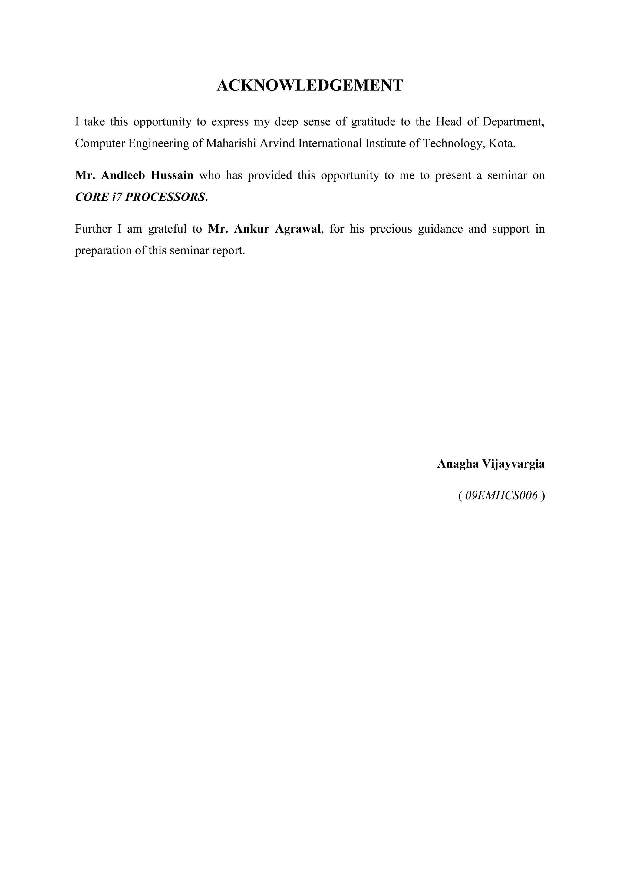 ACKNOWLEDGEMENT

I take this opportunity to express my deep sense of gratitude to the Head of Department,
Computer Engineering of Maharishi Arvind International Institute of Technology, Kota.

Mr. Andleeb Hussain who has provided this opportunity to me to present a seminar on
CORE i7 PROCESSORS.

Further I am grateful to Mr. Ankur Agrawal, for his precious guidance and support in
preparation of this seminar report.




                                                                     Anagha Vijayvargia

                                                                         ( 09EMHCS006 )
 
