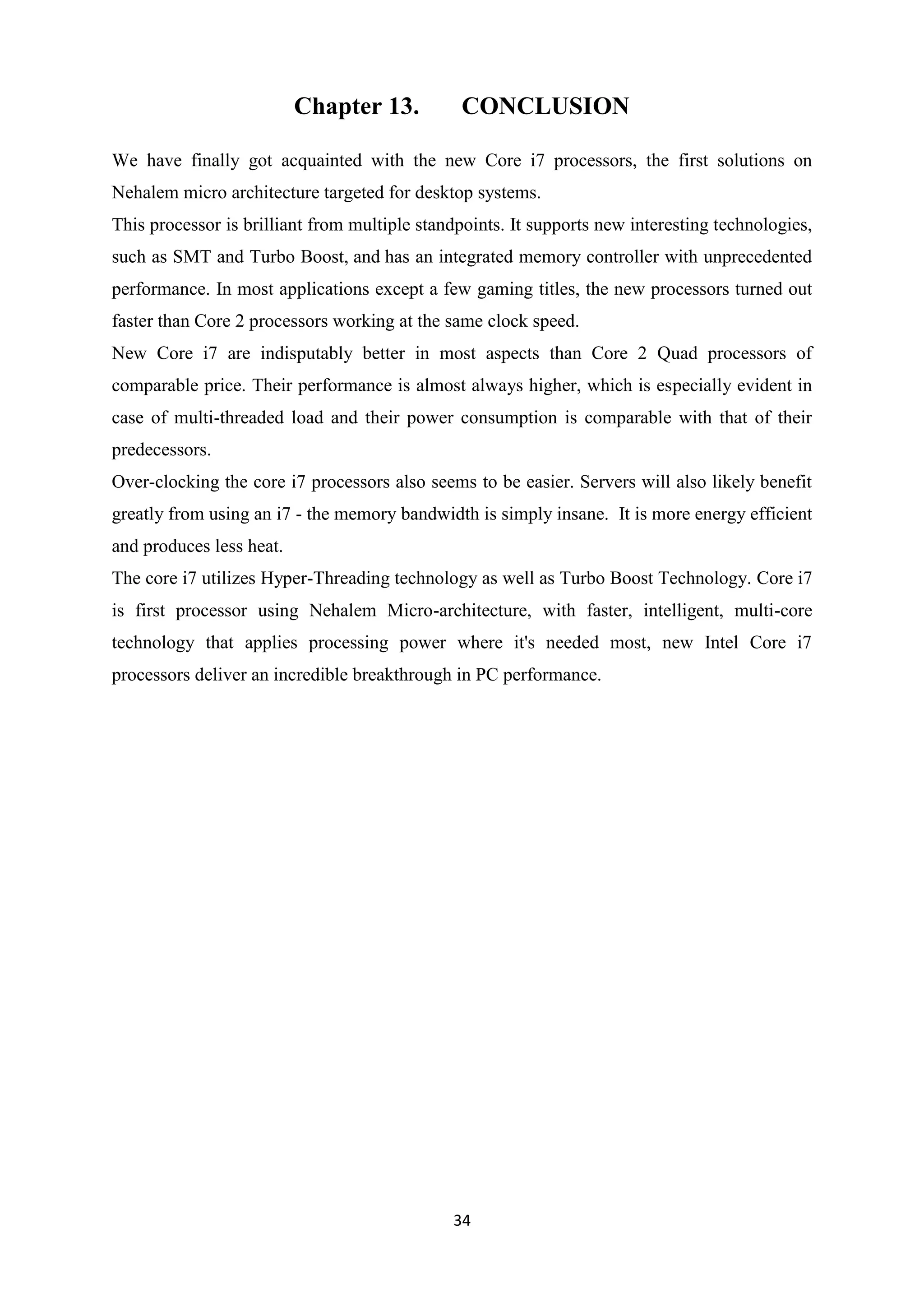 Chapter 13.          CONCLUSION

We have finally got acquainted with the new Core i7 processors, the first solutions on
Nehalem micro architecture targeted for desktop systems.
This processor is brilliant from multiple standpoints. It supports new interesting technologies,
such as SMT and Turbo Boost, and has an integrated memory controller with unprecedented
performance. In most applications except a few gaming titles, the new processors turned out
faster than Core 2 processors working at the same clock speed.
New Core i7 are indisputably better in most aspects than Core 2 Quad processors of
comparable price. Their performance is almost always higher, which is especially evident in
case of multi-threaded load and their power consumption is comparable with that of their
predecessors.
Over-clocking the core i7 processors also seems to be easier. Servers will also likely benefit
greatly from using an i7 - the memory bandwidth is simply insane. It is more energy efficient
and produces less heat.
The core i7 utilizes Hyper-Threading technology as well as Turbo Boost Technology. Core i7
is first processor using Nehalem Micro-architecture, with faster, intelligent, multi-core
technology that applies processing power where it's needed most, new Intel Core i7
processors deliver an incredible breakthrough in PC performance.




                                              34
 