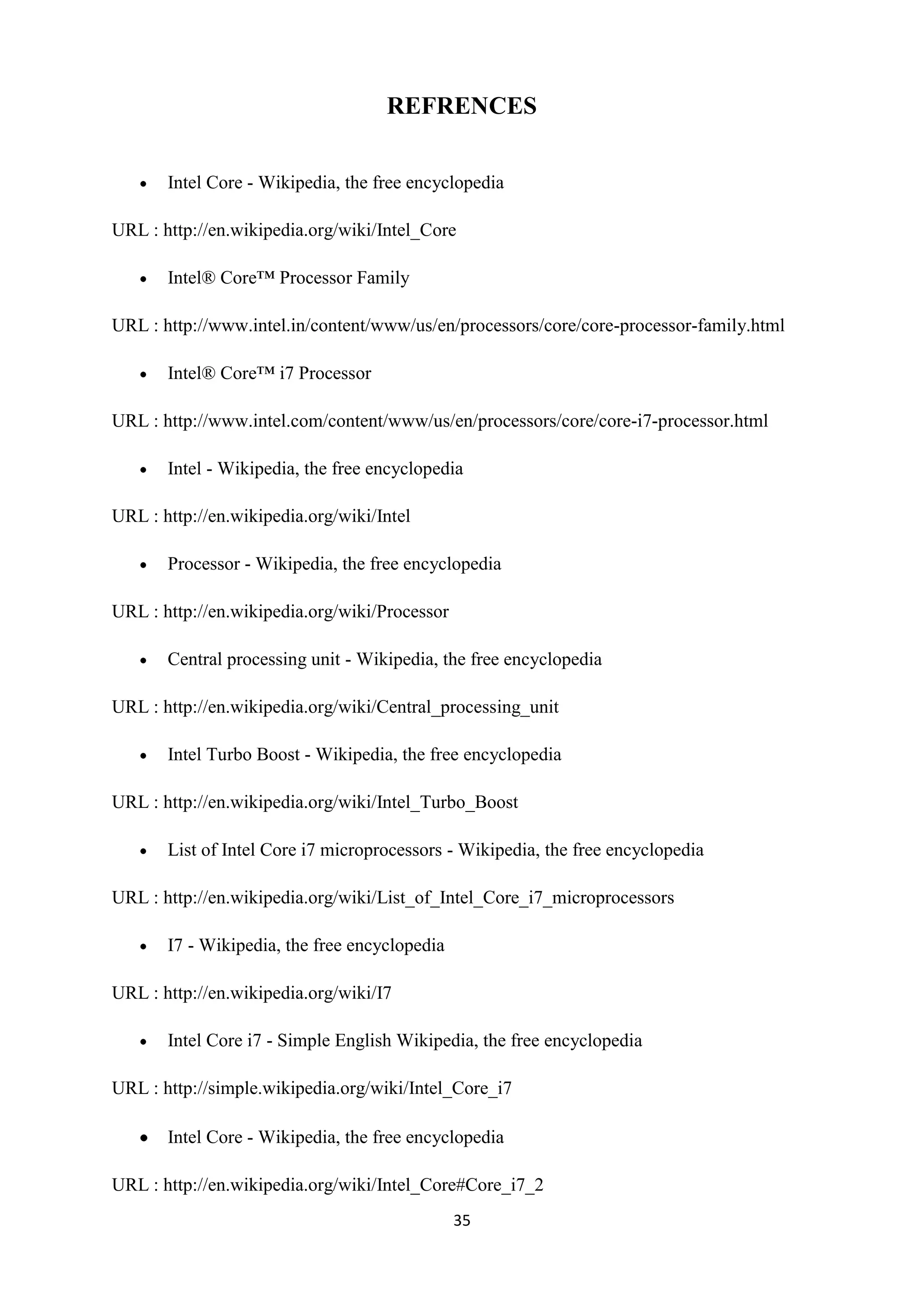 REFRENCES


       Intel Core - Wikipedia, the free encyclopedia

URL : http://en.wikipedia.org/wiki/Intel_Core

       Intel® Core™ Processor Family

URL : http://www.intel.in/content/www/us/en/processors/core/core-processor-family.html

       Intel® Core™ i7 Processor

URL : http://www.intel.com/content/www/us/en/processors/core/core-i7-processor.html

       Intel - Wikipedia, the free encyclopedia

URL : http://en.wikipedia.org/wiki/Intel

       Processor - Wikipedia, the free encyclopedia

URL : http://en.wikipedia.org/wiki/Processor

       Central processing unit - Wikipedia, the free encyclopedia

URL : http://en.wikipedia.org/wiki/Central_processing_unit

       Intel Turbo Boost - Wikipedia, the free encyclopedia

URL : http://en.wikipedia.org/wiki/Intel_Turbo_Boost

       List of Intel Core i7 microprocessors - Wikipedia, the free encyclopedia

URL : http://en.wikipedia.org/wiki/List_of_Intel_Core_i7_microprocessors

       I7 - Wikipedia, the free encyclopedia

URL : http://en.wikipedia.org/wiki/I7

       Intel Core i7 - Simple English Wikipedia, the free encyclopedia

URL : http://simple.wikipedia.org/wiki/Intel_Core_i7

       Intel Core - Wikipedia, the free encyclopedia

URL : http://en.wikipedia.org/wiki/Intel_Core#Core_i7_2
                                               35
 