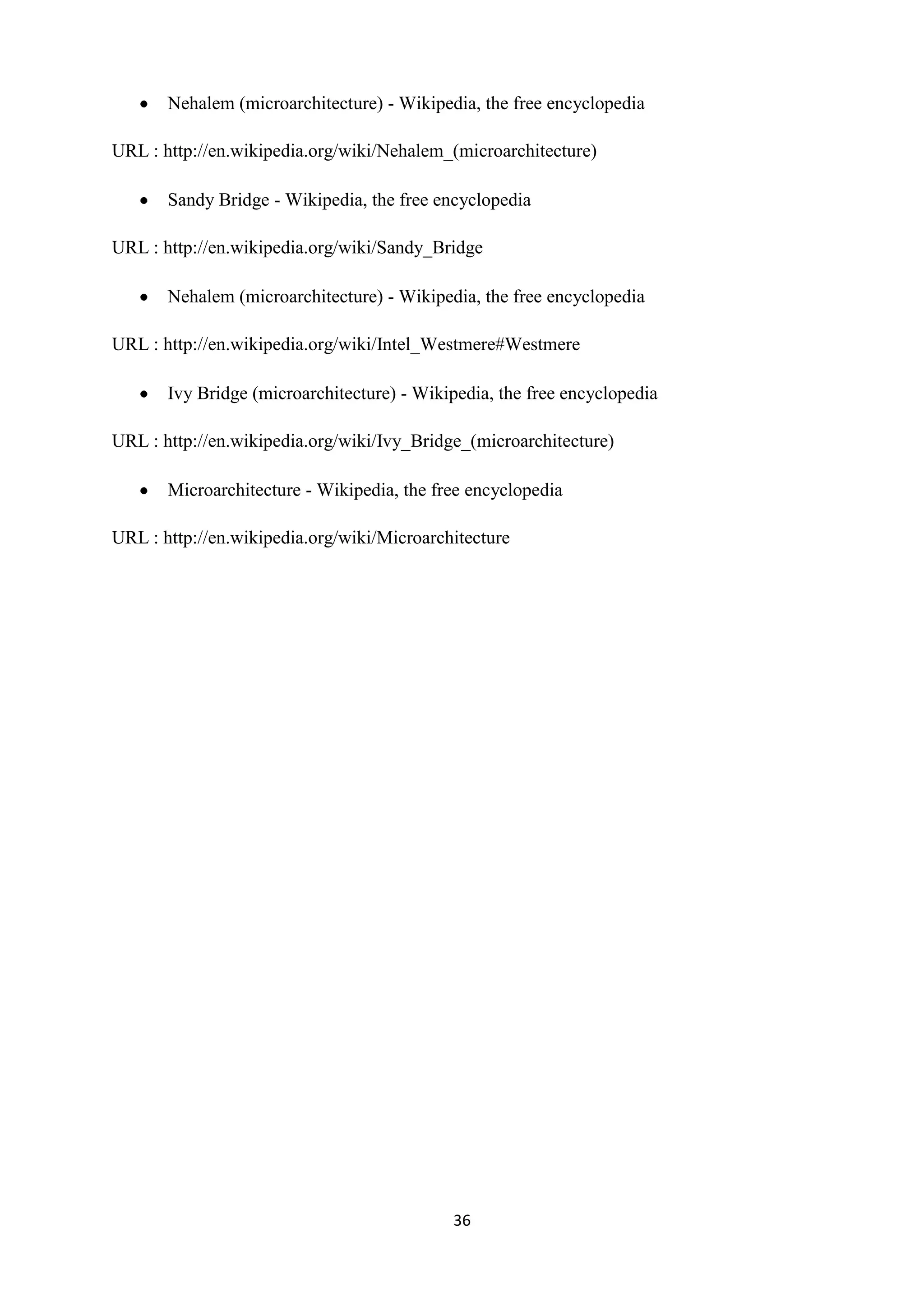 Nehalem (microarchitecture) - Wikipedia, the free encyclopedia

URL : http://en.wikipedia.org/wiki/Nehalem_(microarchitecture)

       Sandy Bridge - Wikipedia, the free encyclopedia

URL : http://en.wikipedia.org/wiki/Sandy_Bridge

       Nehalem (microarchitecture) - Wikipedia, the free encyclopedia

URL : http://en.wikipedia.org/wiki/Intel_Westmere#Westmere

       Ivy Bridge (microarchitecture) - Wikipedia, the free encyclopedia

URL : http://en.wikipedia.org/wiki/Ivy_Bridge_(microarchitecture)

       Microarchitecture - Wikipedia, the free encyclopedia

URL : http://en.wikipedia.org/wiki/Microarchitecture




                                            36
 