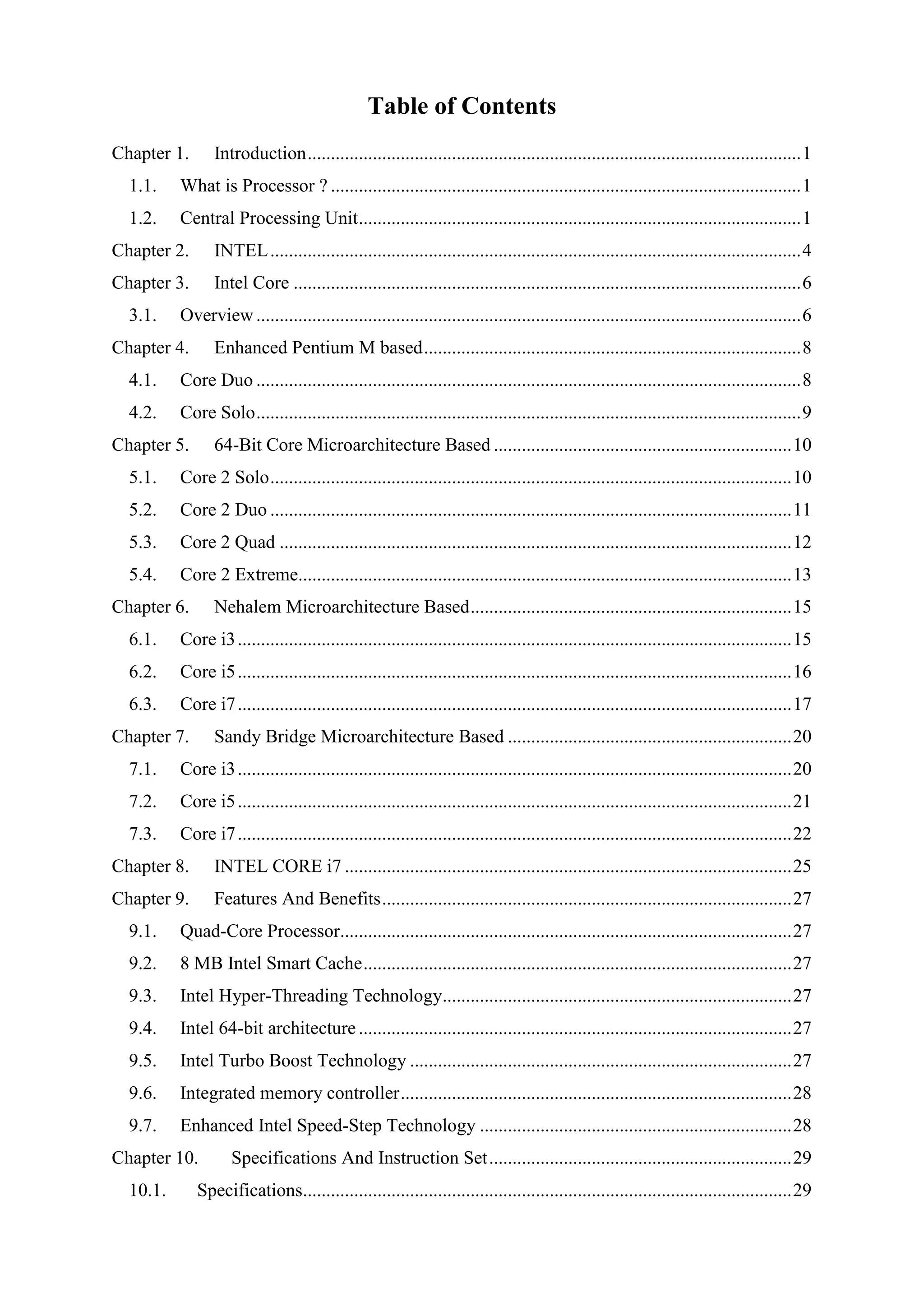Table of Contents
Chapter 1.       Introduction .......................................................................................................... 1
  1.1.    What is Processor ? ..................................................................................................... 1
  1.2.    Central Processing Unit ............................................................................................... 1
Chapter 2.       INTEL .................................................................................................................. 4
Chapter 3.       Intel Core ............................................................................................................. 6
  3.1.    Overview ..................................................................................................................... 6
Chapter 4.       Enhanced Pentium M based ................................................................................. 8
  4.1.    Core Duo ..................................................................................................................... 8
  4.2.    Core Solo ..................................................................................................................... 9
Chapter 5.       64-Bit Core Microarchitecture Based ................................................................ 10
  5.1.    Core 2 Solo ................................................................................................................ 10
  5.2.    Core 2 Duo ................................................................................................................ 11
  5.3.    Core 2 Quad .............................................................................................................. 12
  5.4.    Core 2 Extreme.......................................................................................................... 13
Chapter 6.       Nehalem Microarchitecture Based ..................................................................... 15
  6.1.    Core i3 ....................................................................................................................... 15
  6.2.    Core i5 ....................................................................................................................... 16
  6.3.    Core i7 ....................................................................................................................... 17
Chapter 7.       Sandy Bridge Microarchitecture Based ............................................................. 20
  7.1.    Core i3 ....................................................................................................................... 20
  7.2.    Core i5 ....................................................................................................................... 21
  7.3.    Core i7 ....................................................................................................................... 22
Chapter 8.       INTEL CORE i7 ................................................................................................ 25
Chapter 9.       Features And Benefits ........................................................................................ 27
  9.1.    Quad-Core Processor................................................................................................. 27
  9.2.    8 MB Intel Smart Cache ............................................................................................ 27
  9.3.    Intel Hyper-Threading Technology........................................................................... 27
  9.4.    Intel 64-bit architecture ............................................................................................. 27
  9.5.    Intel Turbo Boost Technology .................................................................................. 27
  9.6.    Integrated memory controller .................................................................................... 28
  9.7.    Enhanced Intel Speed-Step Technology ................................................................... 28
Chapter 10.         Specifications And Instruction Set ................................................................. 29
  10.1.      Specifications......................................................................................................... 29
 