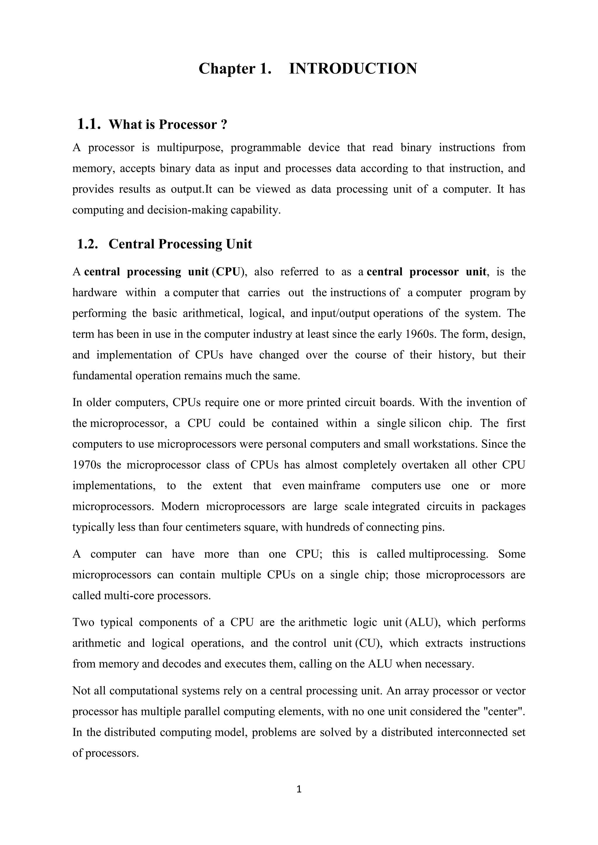 Chapter 1.         INTRODUCTION


1.1. What is Processor ?
A processor is multipurpose, programmable device that read binary instructions from
memory, accepts binary data as input and processes data according to that instruction, and
provides results as output.It can be viewed as data processing unit of a computer. It has
computing and decision-making capability.

1.2. Central Processing Unit
A central processing unit (CPU), also referred to as a central processor unit, is the
hardware within a computer that carries out the instructions of a computer program by
performing the basic arithmetical, logical, and input/output operations of the system. The
term has been in use in the computer industry at least since the early 1960s. The form, design,
and implementation of CPUs have changed over the course of their history, but their
fundamental operation remains much the same.

In older computers, CPUs require one or more printed circuit boards. With the invention of
the microprocessor, a CPU could be contained within a single silicon chip. The first
computers to use microprocessors were personal computers and small workstations. Since the
1970s the microprocessor class of CPUs has almost completely overtaken all other CPU
implementations, to the extent that even mainframe computers use one or more
microprocessors. Modern microprocessors are large scale integrated circuits in packages
typically less than four centimeters square, with hundreds of connecting pins.

A computer can have more than one CPU; this is called multiprocessing. Some
microprocessors can contain multiple CPUs on a single chip; those microprocessors are
called multi-core processors.

Two typical components of a CPU are the arithmetic logic unit (ALU), which performs
arithmetic and logical operations, and the control unit (CU), which extracts instructions
from memory and decodes and executes them, calling on the ALU when necessary.

Not all computational systems rely on a central processing unit. An array processor or vector
processor has multiple parallel computing elements, with no one unit considered the "center".
In the distributed computing model, problems are solved by a distributed interconnected set
of processors.

                                              1
 