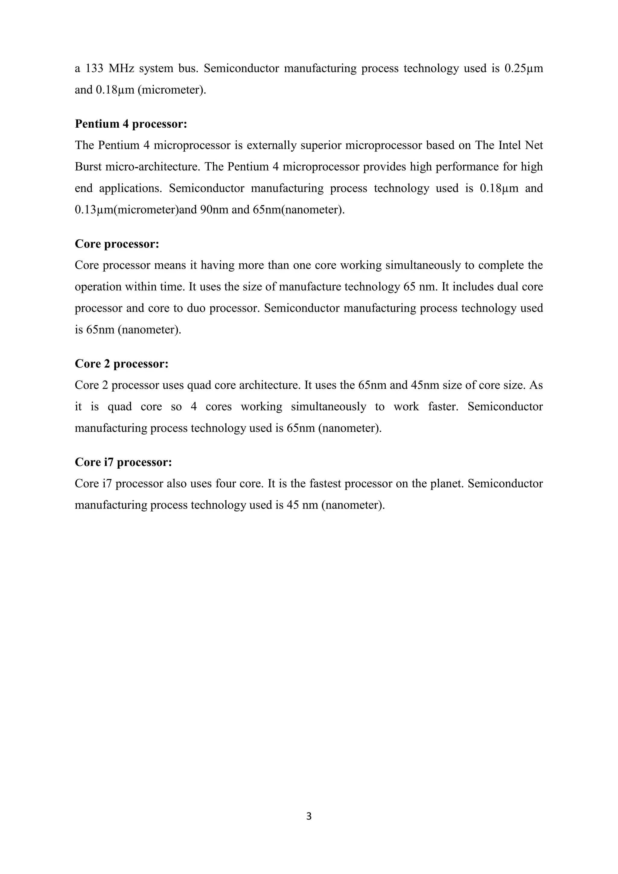 a 133 MHz system bus. Semiconductor manufacturing process technology used is 0.25µm
and 0.18µm (micrometer).

Pentium 4 processor:
The Pentium 4 microprocessor is externally superior microprocessor based on The Intel Net
Burst micro-architecture. The Pentium 4 microprocessor provides high performance for high
end applications. Semiconductor manufacturing process technology used is 0.18µm and
0.13µm(micrometer)and 90nm and 65nm(nanometer).

Core processor:
Core processor means it having more than one core working simultaneously to complete the
operation within time. It uses the size of manufacture technology 65 nm. It includes dual core
processor and core to duo processor. Semiconductor manufacturing process technology used
is 65nm (nanometer).

Core 2 processor:
Core 2 processor uses quad core architecture. It uses the 65nm and 45nm size of core size. As
it is quad core so 4 cores working simultaneously to work faster. Semiconductor
manufacturing process technology used is 65nm (nanometer).

Core i7 processor:
Core i7 processor also uses four core. It is the fastest processor on the planet. Semiconductor
manufacturing process technology used is 45 nm (nanometer).




                                              3
 