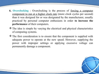 6. Overclocking : Overclocking is the process of forcing a computer
   component to run at a higher clock rate (more clock cycles per second)
   than it was designed for or was designated by the manufacturer, usually
   practiced by personal computer enthusiasts in order to increase the
   performance of their computers.
 The idea is simple by varying the electrical and physical characteristics
  of computing systems.
 The first consideration is to ensure that the component is supplied with
  adequate power to operate at the new speed. However, supplying the
  power with improper settings or applying excessive voltage can
  permanently damage a component.




                                                                          15
 