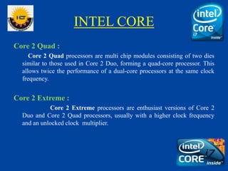 INTEL CORE
Core 2 Quad :
Core 2 Quad processors are multi chip modules consisting of two dies
similar to those used in Core 2 Duo, forming a quad-core processor. This
allows twice the performance of a dual-core processors at the same clock
frequency.
Core 2 Extreme :
Core 2 Extreme processors are enthusiast versions of Core 2
Duo and Core 2 Quad processors, usually with a higher clock frequency
and an unlocked clock multiplier.
 