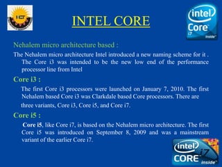 INTEL CORE
Nehalem micro architecture based :
The Nehalem micro architecture Intel introduced a new naming scheme for it .
The Core i3 was intended to be the new low end of the performance
processor line from Intel
Core i3 :
The first Core i3 processors were launched on January 7, 2010. The first
Nehalem based Core i3 was Clarkdale based Core processors. There are
three variants, Core i3, Core i5, and Core i7.
Core i5 :
Core i5, like Core i7, is based on the Nehalem micro architecture. The first
Core i5 was introduced on September 8, 2009 and was a mainstream
variant of the earlier Core i7.
 