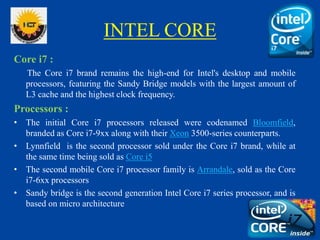 INTEL CORE
Core i7 :
The Core i7 brand remains the high-end for Intel's desktop and mobile
processors, featuring the Sandy Bridge models with the largest amount of
L3 cache and the highest clock frequency.
Processors :
• The initial Core i7 processors released were codenamed Bloomfield,
branded as Core i7-9xx along with their Xeon 3500-series counterparts.
• Lynnfield is the second processor sold under the Core i7 brand, while at
the same time being sold as Core i5
• The second mobile Core i7 processor family is Arrandale, sold as the Core
i7-6xx processors
• Sandy bridge is the second generation Intel Core i7 series processor, and is
based on micro architecture
 