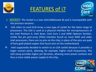 FEATURES of i7
1. SOCKET: The Socket is a new LGA1366(Socket B) and is incompatible with
the previous versions:
 LGA refers to Land Grid Array, a new type of socket for the latest range of
processors. The LGA is used as a physical interface for microprocessors of
the Intel Pentium 4, Intel Xeon, Intel Core 2 and AMD Opteron families.
Unlike the pin grid array (PGA) interface found on most AMD and older
Intel processors, there are no pins on the chip; in place of the pins are pads
of bare gold-plated copper that touch pins on the motherboard.
 Intel supposedly decided to switch to an LGA socket because it provides a
larger contact point, allowing, for example, higher clock frequencies. The
LGA setup provides higher pin densities, allowing more power contacts and
thus a more stable power supply to the chip.
 